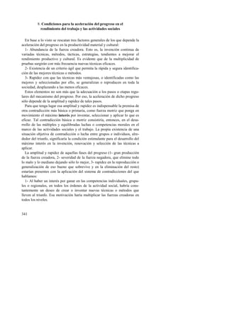 341 
8. Condiciones para la aceleración del progreso en el 
rendimiento del trabajo y las actividades sociales 
En base a lo visto se rescatan tres factores generales de los que depende la 
aceleración del progreso en la productividad material y cultural: 
1- Abundancia de la fuerza creadora. Esto es, la invención continua de 
variadas técnicas, métodos, tácticas, estrategias, tendientes a mejorar el 
rendimiento productivo y cultural. Es evidente que de la multiplicidad de 
pruebas surgirán con más frecuencia nuevas técnicas eficaces. 
2- Existencia de un criterio ágil que permita la rápida y segura identifica-ción 
de las mejores técnicas o métodos. 
3- Rapidez con que las técnicas más ventajosas, o identificadas como las 
mejores y seleccionadas por ello, se generalizan o reproducen en toda la 
sociedad, desplazando a las menos eficaces. 
Estos elementos no son más que la adecuación a los pasos o etapas regu-lares 
del mecanismo del progreso. Por eso, la aceleración de dicho progreso 
sólo depende de la amplitud y rapidez de tales pasos. 
Para que tenga lugar esa amplitud y rapidez es indispensable la premisa de 
otra contradicción más básica o primaria, como fuerza motriz que ponga en 
movimiento el máximo interés por inventar, seleccionar y aplicar lo que es 
eficaz. Tal contradicción básica o motriz consistiría, entonces, en el desa-rrollo 
de las múltiples y equilibradas luchas o competencias morales en el 
marco de las actividades sociales y el trabajo. La propia existencia de una 
situación objetiva de contradicción o lucha entre grupos e individuos, alre-dedor 
del triunfo, significaría la condición estimulante para el desarrollo del 
máximo interés en la invención, renovación y selección de las técnicas a 
aplicar. 
La amplitud y rapidez de aquellas fases del progreso (1- gran producción 
de la fuerza creadora, 2- severidad de la fuerza negadora, que elimine todo 
lo malo y lo mediano dejando sólo lo mejor, 3- rapidez en la reproducción o 
generalización de eso bueno que sobrevive y en la eliminación del resto) 
estarían presentes con la aplicación del sistema de contradicciones del que 
hablamos: 
1- Al haber un interés por ganar en las competencias individuales, grupa-les 
o regionales, en todos los órdenes de la actividad social, habría cons-tantemente 
un deseo de crear o inventar nuevas técnicas o métodos que 
lleven al triunfo. Esa motivación haría multiplicar las fuerzas creadoras en 
todos los niveles. 
 