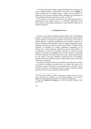 2- El criterio ágil para la rápida y segura identificación de las mejores téc-nicas 
342 
o métodos surgidos, y eliminación de los peores, sería el triunfo. El 
triunfo reiterado de un individuo, grupo o región, sería la prueba de la 
supremacía de las técnicas, métodos, planes, estrategias, que permitieron su 
mejor producción material o cultural y con ello su victoria.! 
3- El interés por el resultado movilizaría la más rápida generalización o 
reproducción de las mejores técnicas y la inmediata eliminación de las 
menos eficaces. Nadie seguiría aplicando los viejos métodos cuando ello es 
sinónimo de fracaso. 
9. El ejemplo de Grecia 
En base a lo que estamos tratando, podemos deducir que el sorprendente 
progreso y florecimiento cultural de la Grecia antigua habría sido permitido 
en gran medida por la aplicación espontánea de estas leyes. Allí existía un 
espíritu deportivo o agonístico manifiesto en las actividades culturales. La 
lucha en el plano moral trascendía la esfera del deporte propiamente dicho, 
haciéndose extensiva al marco de las diversas actividades.!! Según tenemos 
entendido, se realizaban, por ejemplo, importantes competencias en las 
diversas artes, y hasta certámenes matemáticos de gran interés público. En 
un ambiente así, donde las actividades contienen un carácter de juego 
deportivo, o de lucha moral expresa, más la elevada valoración e interés por 
el triunfo, el progreso sería algo necesario de ocurrir. Aunque desde el punto 
de vista técnico no sea muy ordenada la organización de las actividades, 
aquellas condiciones significan siempre un gran estímulo para la creatividad 
y el progreso en general. 
El experimento natural de Grecia sería también una prueba de las ventajas 
y los positivos resultados que podría tener ese carácter del trabajo y las 
actividades sociales. Claro que en el caso griego todo ese progreso y flore-cimiento 
se limitaron a la producción cultural, y gracias al sostén del trabajo 
productivo de los esclavos, excluidos de todo beneficio. 
! El triunfo, como práctico y seguro resultado-guía, indicador de lo que es o no 
eficaz, significaría un reemplazo, en todo sentido superador, de la ganancia 
económica, como elemento que cumple con esa función en el capitalismo. 
!! Diem Carl. Historia de los deportes. Luis De Caralt Editor. Barcelona 1966. 
Pág. 126-127 
 