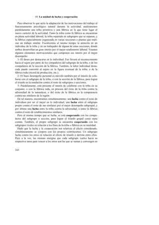 343 
10. La unidad de lucha y cooperación 
Para observar lo que sería la adaptación de las motivaciones del trabajo al 
funcionamiento psicológico natural durante la actividad, analizaremos 
paralelamente una tribu primitiva y una fábrica en la que tiene lugar el 
nuevo carácter de la actividad. Tanto la tribu como la fábrica se encuentran 
en plena actividad laboral; la tribu repartida en subgrupos que se separan, y 
la fábrica especialmente organizada en varias secciones o plantas que reali-zan 
un trabajo similar. Focalicemos al mismo tiempo la atención en un 
individuo de la tribu y en un trabajador de alguna de estas secciones, donde 
ambos desarrollan un gran interés por el mejor rendimiento laboral. Veamos 
algunos elementos motivacionales que componen ese interés por el mejor 
desempeño: 
1- El deseo por destacarse en lo individual. Eso llevará al reconocimiento 
hacia el sujeto por parte de los compañeros del subgrupo de la tribu, o de los 
compañeros de la sección de la fábrica. También, la labor individual desta-cada 
puede convertir al sujeto en la figura eventual de la tribu, o de la 
fábrica toda (récord de producción, etc.). 
2- El buen desempeño personal es movido también por el interés de cola-borar 
con el subgrupo de la tribu, o con la sección de la fábrica, para lograr 
el triunfo en la emulación contra el resto de subgrupos o secciones. 
3- Paralelamente, está presente el interés de colaborar con la tribu en su 
conjunto, o con la fábrica toda, en procura del éxito de la tribu contra la 
adversidad de la naturaleza, o del éxito de la fábrica en la competencia 
contra sus similares de la región. 
De tal manera, encontramos simultáneamente: una lucha contra el resto de 
individuos por ser el mejor en lo individual; una lucha entre el subgrupo 
propio contra el resto de sus similares por el mejor desempeño subgrupal; y 
por último una lucha entre la tribu contra la adversidad, o entre la fábrica 
contra el resto de establecimientos similares. 
Pero al mismo tiempo que se lucha, se está cooperando con los compa-ñeros 
del subgrupo o sección, para lograr el triunfo grupal como meta 
común. También, el propio subgrupo se encuentra cooperando con los 
subgrupos rivales en relación a los fines de la tribu o fábrica en su totalidad. 
Dado que la lucha y la cooperación son relativas al efecto considerado, 
simultáneamente se coopera con los propios contrincantes. Un subgrupo 
lucha contra los otros en relación al efecto de triunfo o derrota entre ellos. 
Pero a la vez, las mismas energías que cada subgrupo vuelca hacia su 
respectiva tarea para vencer a los otros son las que se suman y convergen en 
 