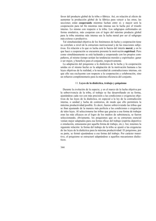 favor del producto global de la tribu o fábrica. Así, en relación al efecto de 
aumentar la producción global de la fábrica para vencer a las otras, las 
secciones están cooperando mientras luchan entre sí; y mayor será la 
cooperación para tal fin mientras más intensa sea la lucha por el triunfo 
interno. Lo mismo con respecto a la tribu. Los subgrupos enfrentados en 
forma emulativa, más cooperan con el logro del máximo producto global 
para la tribu mientras más intensa sea la lucha moral por ser el subgrupo 
más exitoso o productivo. 
Tal simultaneidad objetiva de los fenómenos de lucha y cooperación tiene 
su correlato a nivel de la estructura motivacional y de las reacciones subje-tivas. 
344 
En relación a lo que es lucha está la fuerza del interés moral, y en lo 
que hace a cooperación se encuentra presente la motivación espiritual. Pero 
como simultáneamente se está luchando y cooperando con los propios com-pañeros, 
al mismo tiempo actúan las tendencias morales y espirituales: ganar 
o ser mejor, y beneficio para el conjunto, respectivamente. 
La adaptación del psiquismo a la dialéctica de la lucha y la cooperación 
unidas en el mismo hecho es la adaptación de la motivación humana a las 
leyes objetivas de la realidad, a la necesidad de contradicciones internas, sin 
que ello sea excluyente con respecto a la cooperación y colaboración, sino 
un refuerzo complementario para la máxima eficiencia del conjunto. 
11. Leyes de la dialéctica, trabajo y psiquismo 
Durante la evolución de la especie, y en el marco de la lucha objetiva por 
la sobrevivencia de la tribu, el trabajo se fue desarrollando en su forma, 
ajustándose cada vez con más precisión a las condiciones o exigencias obje-tivas 
de las leyes de la dialéctica, en especial a la ley de la contradicción 
interna, o unidad y lucha de contrarios, de modo que ello permitiera la 
máxima productividad posible. Es decir, fueron sobreviviendo las tribus que 
se iban ajustando de la manera más perfecta a las condiciones o exigencias 
de tales leyes. Al seleccionarse las tribus que gracias a esa forma de trabajar 
eran las más eficaces en el logro de los medios de subsistencia, se fueron 
seleccionando, obviamente, los psiquismos que en su estructura esencial 
venían mejor adaptados para esa forma eficaz del trabajo (espíritu deportivo 
o emulación, entusiasmo por aquella forma de trabajo, etc.). Así, tenemos la 
siguiente relación: la forma del trabajo de la tribu se ajustó a las exigencias 
de las leyes de la dialéctica para la máxima productividad. El psiquismo, por 
su parte, se formó ajustándose a esa forma del trabajo. Por carácter transi-tivo, 
el psiquismo se estructuró adaptándose a aquellos mecanismos dialéc-ticos. 
 