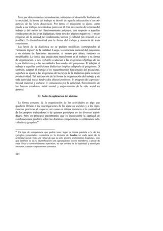Pero por determinadas circunstancias, inherentes al desarrollo histórico de 
la sociedad, la forma del trabajo se desvió de aquella adecuación a las exi-gencias 
345 
de las leyes dialécticas. Por tanto, el psiquismo se ajusta como 
puede a ese trabajo, desviándose junto con él. Esa desviación de la forma del 
trabajo y del modo del funcionamiento psíquico, con respecto a aquellas 
condiciones de las leyes dialécticas, tiene hoy dos efectos negativos: 1- poco 
progreso de la calidad del rendimiento laboral y cultural (en relación a lo 
posible). 2- disconformidad con la forma del trabajo y ausencia de todo 
entusiasmo. 
Las leyes de la dialéctica no se pueden modificar; corresponden al 
“armazón lógico” de la realidad. Luego, la estructura esencial del psiquismo 
y su sistema de funciones necesarias, al menos por ahora, tampoco es 
modificable. Lo único que queda para transformar es el trabajo y su forma 
de organización, o sea, volverlo a adecuar a las exigencias objetivas de las 
leyes dialécticas y a las necesidades funcionales del psiquismo. El adaptar el 
trabajo a aquellas condiciones dialécticas implica adaptarlo al psiquismo. O 
también, adaptar el trabajo a los requerimientos funcionales del psiquismo, 
significa su ajuste a las exigencias de las leyes de la dialéctica para la mejor 
productividad. Tal adecuación de la forma de organización del trabajo y de 
toda actividad social tendría dos efectos positivos: 1- progreso de la produc-tividad 
material y cultural. 2- entusiasmo por la actividad, florecimiento de 
las fuerzas creadoras, salud mental y mejoramiento de la vida social en 
general. 
12. Sobre la aplicación del sistema 
La forma concreta de la organización de las actividades es algo que 
quedaría librado a las investigaciones de las ciencias sociales y a las expe-riencias 
prácticas al respecto, así como en última instancia a la creatividad 
de los propios trabajadores y de quienes participen en las diversas activi-dades. 
Pero en principio encontramos que es incalculable la cantidad de 
combinaciones posibles sobre las distintas competencias o certámenes indi-viduales 
y grupales.! 
! Un tipo de competencia que podría tener lugar en forma paralela a la de los 
ejemplos presentados consistiría en la división de bandos en cada ramo de la 
actividad social. Esto, en virtud de que no sólo existen sentimientos localistas, sino 
que también se da la identificación con agrupaciones cuyos miembros, a pesar de 
estar física o territorialmente separados, se ven unidos en lo espiritual y moral por 
intereses, causas o aspiraciones comunes. 
 
