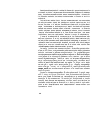 También es inimaginable la cantidad de formas del aprovechamiento de la 
tecnología moderna. Los progresos alcanzados en los campos de la informá-tica 
346 
y las comunicaciones servirían para el inmediato registro y difusión de 
los múltiples resultados parciales y totales en todos los órdenes de la activi-dad 
social. 
En relación a la aplicación del sistema, hemos observado muchas ventajas 
sin hallar desventaja alguna. Sin embargo, no se puede esperar que sea fácil 
hacerlo funcionar en la práctica. En el intento aparecerían sin dudas obstá-culos 
y dificultades de diversa naturaleza. Quizá un obstáculo importante 
radique en nuestros propios valores relativos y costumbres. Los diversos 
valores, intereses, gustos, hábitos, arraigados en nuestros afectos, traen una 
“inercia” relativamente definida en su curso, lo que contribuye a que aque-llas 
imágenes aparezcan como ajenas a nosotros o carentes de gran atractivo. 
El tema de la orientación de los valores es tal vez el que requiera el más 
delicado tratamiento. Si no hay una valoración positiva por el nuevo carácter 
de la actividad, tampoco puede haber interés ni entusiasmo ni progreso. Tal 
valoración hace interesante a toda actividad. No puede haber interés o entu-siasmo 
en un juego, por ejemplo, en el que da lo mismo ganar o perder. Las 
valoraciones son las que hacen que no sea lo mismo. 
Hay varios elementos que pueden contribuir a desarrollar esa valoración. 
Como la difícil tarea es crear una valoración que no existe, dichos elementos 
deberían combinarse y aplicarse simultáneamente. Una ventaja básica que 
encontramos es que nadie tendría que hacer nada nuevo. Todo tendría lugar 
sobre la base de las mismas actividades que realiza cada uno, y que se deben 
cumplir de todas maneras. También se cuenta con la ventaja del mecanismo 
por el cual se desarrolla en general una cierta valoración espontánea por el 
ámbito de la actividad social que cada uno realiza. Por último, está el hecho 
de que todo el mundo espera la oportunidad de ver valoradas sus capacida-des 
y esfuerzos. Pero para eso es indispensable la creación de un adecuado 
campo social que permita recuperar el marco y las condiciones naturales 
que lo favorecen. 
Uno de los elementos generadores de valoraciones sería el premio mate-rial. 
El mismo movilizaría el interés por ganar desde un principio. Luego, la 
carga moral ligada al triunfo-derrota iría creciendo en su proporción con el 
desarrollo de las competencias. Ello permitiría ir disminuyendo el premio 
material, hasta lograrse una autonomía moral del interés en relación a los 
resultados, similar a la que se desarrolla en el deporte, donde la motivación, 
como se sabe, llega fácilmente a su “meseta máxima” aunque no haya otro 
interés que el moral. 
 