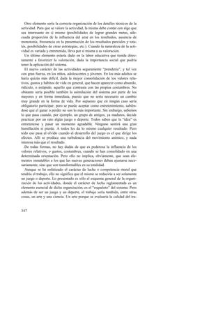 Otro elemento sería la correcta organización de los detalles técnicos de la 
actividad. Para que se valore la actividad, la misma debe contar con algo que 
sea interesante en sí mismo (posibilidades de lograr grandes metas, ade-cuada 
347 
proporción de la influencia del azar en los resultados, ausencia de 
monotonía, frecuencia en la presentación de los resultados parciales y tota-les, 
posibilidades de crear estrategias, etc.). Cuando la naturaleza de la acti-vidad 
es variada y entretenida, lleva por sí misma a su valoración. 
Un último elemento estaría dado en la labor educativa que tienda direc-tamente 
a favorecer la valoración, dada la importancia social que podría 
tener la aplicación del sistema. 
El nuevo carácter de las actividades seguramente “prendería”, y tal vez 
con gran fuerza, en los niños, adolescentes y jóvenes. En los más adultos se 
haría quizás más difícil, dada la mayor consolidación de los valores rela-tivos, 
gustos y hábitos de vida en general, que hacen aparecer como absurdo, 
ridículo, o estúpido, aquello que contrasta con las propias costumbres. No 
obstante sería posible también la asimilación del sistema por parte de los 
mayores y en forma inmediata, puesto que no sería necesario un cambio 
muy grande en la forma de vida. Por supuesto que en ningún caso sería 
obligatorio participar; pero se puede aceptar como entretenimiento, sabién-dose 
que el ganar o perder no son lo más importante. Sin embargo, sabemos 
lo que pasa cuando, por ejemplo, un grupo de amigos, ya maduros, decide 
practicar por un rato algún juego o deporte. Todos saben que la “idea” es 
entretenerse y pasar un momento agradable. Ninguno sentirá una gran 
humillación si pierde. A todos les da lo mismo cualquier resultado. Pero 
todo eso pasa al olvido cuando el desarrollo del juego es el que dirige los 
afectos. Allí se produce una turbulencia del movimiento anímico, y nada 
interesa más que el resultado. 
De todas formas, no hay dudas de que es poderosa la influencia de los 
valores relativos, o gustos, costumbres, cuando se han consolidado en una 
determinada orientación. Pero ello no implica, obviamente, que sean ele-mentos 
inmutables a los que las nuevas generaciones deban ajustarse nece-sariamente, 
sino que son transformables en su totalidad. 
Aunque se ha enfatizado el carácter de lucha o competencia moral que 
tendría el trabajo, ello no significa que el mismo se reduciría a ser solamente 
un juego o deporte. Lo presentado es sólo el esquema general de la organi-zación 
de las actividades, donde el carácter de lucha reglamentada es un 
elemento esencial de dicha organización; es el “esqueleto” del sistema. Pero 
además de ser un juego y un deporte, el trabajo sería también, entre otras 
cosas, un arte y una ciencia. Un arte porque se evaluaría la calidad del tra- 
 