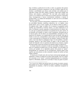 bajo, la belleza y perfección de la obra; es decir, no ganarían sólo quienes 
más producen en términos cuantitativos, sino que el triunfo, según las con-diciones 
348 
y posibilidades que ofrezca cada actividad, sería además para el 
individuo o grupo cuya obra, trabajo o producto, tenga mejor calidad, más 
belleza, más armonía y perfección.! Por otro lado, sería también una 
ciencia, en el sentido de que el interés por el triunfo motivaría a desarrollar 
ideas, investigaciones y nuevos conocimientos tendientes a mejorar la 
productividad y la calidad del desempeño en cada una de las actividades 
laborales y culturales. 
Por otra parte, el hecho de desarrollarse competencias o luchas morales en 
las actividades laborales, científicas, educativas, etc., no implica, como 
puede parecer, que se viviría “cegado” por un obsesivo interés en ganar, y 
sin importar cómo “salga” el trabajo. Por el contrario, los ganadores serían 
aquellos que desarrollen el máximo interés y la mayor dedicación en la 
tarea. No debemos concebir separados el triunfo-derrota de los demás valo-res, 
sino que se ganaría precisamente en el quantum de los otros valores. Si 
un educador, por ejemplo, se opone a todo lo propuesto, afirmando que no 
se trata de ganar, sino de educar con responsabilidad y pensando en la for-mación 
de los alumnos, no se puede dejar de estar de acuerdo. Sólo que el 
triunfo, en este caso, correspondería a quien educa con más responsabilidad 
y más se preocupa por la formación de sus alumnos. Ganaría el mejor edu-cador, 
el que más objetivos pedagógicos logra. En otras palabras, y paradó-jicamente, 
ganaría el que menos piense en ganar y más en educar (ese 
triunfo del educador sería la expresión del triunfo de sus alumnos; surgiría 
del mayor grado en que éstos alcancen los distintos objetivos educativos). 
La misma situación se presenta en todas las actividades. Siempre se triun-faría 
en el quantum de aquello que es lo más valorado. Si la actividad es la 
ciencia, por ejemplo, no se impondrán quienes sólo piensen en “ganar”, 
desatendiendo los contenidos de sus investigaciones. Quienes ganen serán 
aquellos que más piensen en tales contenidos, tratando de realizar un buen 
trabajo científico. 
El interés por el triunfo sería sólo una fuerza motivacional agregada, que 
impulsaría a realizar el trabajo de la mejor forma posible. Pero en el domi-nio 
consciente, en la “mente”, existirían fundamentalmente los contenidos, 
objetivos, dificultades, propios de la actividad. El deseo de ganar no pertur- 
! En el caso de los trabajos que generan bienes de consumo, los propios consumi-dores 
podrían ser los “jueces” encargados de evaluar su calidad; ya sea calificando 
expresamente los productos, o bien en los hechos, simplemente escogiendo los 
mejores 
 