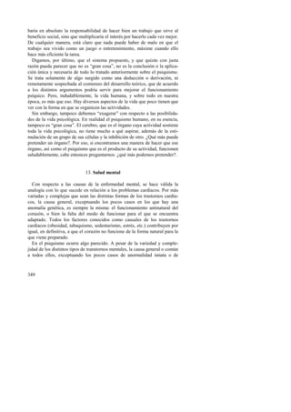 baría en absoluto la responsabilidad de hacer bien un trabajo que sirve al 
beneficio social, sino que multiplicaría el interés por hacerlo cada vez mejor. 
De cualquier manera, está claro que nada puede haber de malo en que el 
trabajo sea vivido como un juego o entretenimiento, máxime cuando ello 
hace más eficiente la tarea. 
Digamos, por último, que el sistema propuesto, y que quizás con justa 
razón pueda parecer que no es “gran cosa”, no es la conclusión o la aplica-ción 
349 
única y necesaria de todo lo tratado anteriormente sobre el psiquismo. 
Se trata solamente de algo surgido como una deducción o derivación, ni 
remotamente sospechada al comienzo del desarrollo teórico, que de acuerdo 
a los distintos argumentos podría servir para mejorar el funcionamiento 
psíquico. Pero, indudablemente, la vida humana, y sobre todo en nuestra 
época, es más que eso. Hay diversos aspectos de la vida que poco tienen que 
ver con la forma en que se organicen las actividades. 
Sin embargo, tampoco debemos “exagerar” con respecto a las posibilida-des 
de la vida psicológica. En realidad el psiquismo humano, en su esencia, 
tampoco es “gran cosa”. El cerebro, que es el órgano cuya actividad sostiene 
toda la vida psicológica, no tiene mucho a qué aspirar, además de la esti-mulación 
de un grupo de sus células y la inhibición de otro. ¿Qué más puede 
pretender un órgano?. Por eso, si encontramos una manera de hacer que ese 
órgano, así como el psiquismo que es el producto de su actividad, funcionen 
saludablemente, cabe entonces preguntarnos: ¿qué más podemos pretender?. 
13. Salud mental 
Con respecto a las causas de la enfermedad mental, se hace válida la 
analogía con lo que sucede en relación a los problemas cardíacos. Por más 
variadas y complejas que sean las distintas formas de los trastornos cardía-cos, 
la causa general, exceptuando los pocos casos en los que hay una 
anomalía genética, es siempre la misma: el funcionamiento antinatural del 
corazón, o bien la falta del modo de funcionar para el que se encuentra 
adaptado. Todos los factores conocidos como causales de los trastornos 
cardíacos (obesidad, tabaquismo, sedentarismo, estrés, etc.) contribuyen por 
igual, en definitiva, a que el corazón no funcione de la forma natural para la 
que viene preparado. 
En el psiquismo ocurre algo parecido. A pesar de la variedad y comple-jidad 
de los distintos tipos de transtornos mentales, la causa general o común 
a todos ellos, exceptuando los pocos casos de anormalidad innata o de 
 