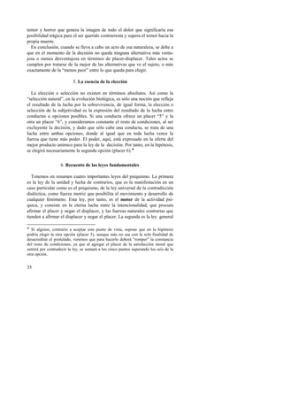temor y horror que genera la imagen de todo el dolor que significaría esa 
posibilidad trágica para el ser querido contrarresta y supera el temor hacia la 
propia muerte. 
En conclusión, cuando se lleva a cabo un acto de esa naturaleza, se debe a 
que en el momento de la decisión no queda ninguna alternativa más venta-josa 
35 
o menos desventajosa en términos de placer-displacer. Tales actos se 
cumplen por tratarse de la mejor de las alternativas que ve el sujeto, o más 
exactamente de la “menos peor” entre lo que queda para elegir. 
5. La esencia de la elección 
La elección o selección no existen en términos absolutos. Así como la 
“selección natural”, en la evolución biológica, es sólo una noción que refleja 
el resultado de la lucha por la sobrevivencia, de igual forma, la elección o 
selección de la subjetividad es la expresión del resultado de la lucha entre 
conductas u opciones posibles. Si una conducta ofrece un placer “5” y la 
otra un placer “6”, y consideramos constante el resto de condiciones, al ser 
excluyente la decisión, y dado que sólo cabe una conducta, se trata de una 
lucha entre ambas opciones, donde al igual que en toda lucha vence la 
fuerza que tiene más poder. El poder, aquí, está expresado en la oferta del 
mejor producto anímico para la ley de la decisión. Por tanto, en la hipótesis, 
se elegirá necesariamente la segunda opción (placer 6).! 
6. Recuento de las leyes fundamentales 
Tenemos en resumen cuatro importantes leyes del psiquismo. La primera 
es la ley de la unidad y lucha de contrarios, que es la manifestación en un 
caso particular como es el psiquismo, de la ley universal de la contradicción 
dialéctica, como fuerza motriz que posibilita el movimiento y desarrollo de 
cualquier fenómeno. Esta ley, por tanto, es el motor de la actividad psí-quica, 
y consiste en la eterna lucha entre la intencionalidad, que procura 
afirmar el placer y negar el displacer, y las fuerzas naturales contrarias que 
tienden a afirmar el displacer y negar el placer. La segunda es la ley general 
! Si alguien, contrario a aceptar este punto de vista, supone que en la hipótesis 
podría elegir la otra opción (placer 5), aunque más no sea con la sola finalidad de 
desacreditar el postulado, veremos que para hacerlo deberá “romper” la constancia 
del resto de condiciones, ya que al agregar el placer de la satisfacción moral que 
sentirá por contradecir la ley, se sumará a los cinco puntos superando los seis de la 
otra opción. 
 