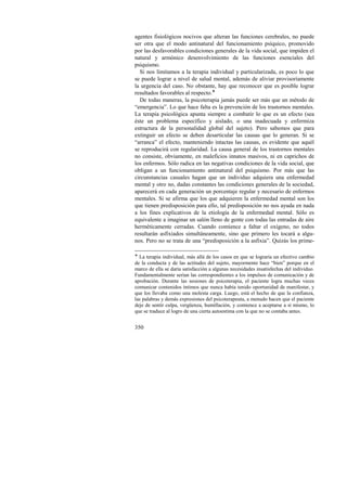 agentes fisiológicos nocivos que alteran las funciones cerebrales, no puede 
ser otra que el modo antinatural del funcionamiento psíquico, promovido 
por las desfavorables condiciones generales de la vida social, que impiden el 
natural y armónico desenvolvimiento de las funciones esenciales del 
psiquismo. 
Si nos limitamos a la terapia individual y particularizada, es poco lo que 
se puede lograr a nivel de salud mental, además de aliviar provisoriamente 
la urgencia del caso. No obstante, hay que reconocer que es posible lograr 
resultados favorables al respecto.! 
De todas maneras, la psicoterapia jamás puede ser más que un método de 
“emergencia”. Lo que hace falta es la prevención de los trastornos mentales. 
La terapia psicológica apunta siempre a combatir lo que es un efecto (sea 
éste un problema específico y aislado, o una inadecuada y enfermiza 
estructura de la personalidad global del sujeto). Pero sabemos que para 
extinguir un efecto se deben desarticular las causas que lo generan. Si se 
“arranca” el efecto, manteniendo intactas las causas, es evidente que aquél 
se reproducirá con regularidad. La causa general de los trastornos mentales 
no consiste, obviamente, en maleficios innatos masivos, ni en caprichos de 
los enfermos. Sólo radica en las negativas condiciones de la vida social, que 
obligan a un funcionamiento antinatural del psiquismo. Por más que las 
circunstancias casuales hagan que un individuo adquiera una enfermedad 
mental y otro no, dadas constantes las condiciones generales de la sociedad, 
aparecerá en cada generación un porcentaje regular y necesario de enfermos 
mentales. Si se afirma que los que adquieren la enfermedad mental son los 
que tienen predisposición para ello, tal predisposición no nos ayuda en nada 
a los fines explicativos de la etiología de la enfermedad mental. Sólo es 
equivalente a imaginar un salón lleno de gente con todas las entradas de aire 
herméticamente cerradas. Cuando comience a faltar el oxígeno, no todos 
resultarán asfixiados simultáneamente, sino que primero les tocará a algu-nos. 
350 
Pero no se trata de una “predisposición a la asfixia”. Quizás los prime- 
! La terapia individual, más allá de los casos en que se lograría un efectivo cambio 
de la conducta y de las actitudes del sujeto, mayormente hace “bien” porque en el 
marco de ella se daría satisfacción a algunas necesidades insatisfechas del individuo. 
Fundamentalmente serían las correspondientes a los impulsos de comunicación y de 
aprobación. Durante las sesiones de psicoterapia, el paciente logra muchas veces 
comunicar contenidos íntimos que nunca había tenido oportunidad de manifestar, y 
que los llevaba como una molesta carga. Luego, está el hecho de que la confianza, 
las palabras y demás expresiones del psicoterapeuta, a menudo hacen que el paciente 
deje de sentir culpa, vergüenza, humillación, y comience a aceptarse a sí mismo, lo 
que se traduce al logro de una cierta autoestima con la que no se contaba antes. 
 