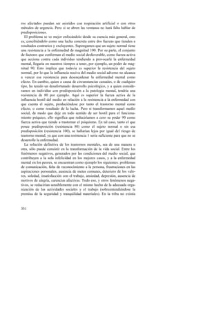 ros afectados puedan ser asistidos con respiración artificial o con otros 
métodos de urgencia. Pero si se abren las ventanas no hará falta hablar de 
predisposiciones. 
El problema se ve mejor enfocándolo desde su esencia más general, esto 
es, concibiéndolo como una lucha concreta entre dos fuerzas que tienden a 
resultados contrarios y excluyentes. Supongamos que un sujeto normal tiene 
una resistencia a la enfermedad de magnitud 100. Por su parte, el conjunto 
de factores que conforman el medio social desfavorable, como fuerza activa 
que acciona contra cada individuo tendiendo a provocarle la enfermedad 
mental, llegaría en nuestros tiempos a tener, por ejemplo, un poder de mag-nitud 
351 
90. Esto implica que todavía es superior la resistencia del sujeto 
normal, por lo que la influencia nociva del medio social adverso no alcanza 
a vencer esa resistencia para desencadenar la enfermedad mental como 
efecto. En cambio, quien a causa de circunstancias casuales, o de cualquier 
tipo, ha tenido un desafortunado desarrollo psicológico, y a quien conside-ramos 
un individuo con predisposición a la patología mental, tendría una 
resistencia de 80 por ejemplo. Aquí es superior la fuerza activa de la 
influencia hostil del medio en relación a la resistencia a la enfermedad con 
que cuenta el sujeto, produciéndose por tanto el trastorno mental como 
efecto, o como resultado de la lucha. Pero si transformamos aquel medio 
social, de modo que deje en todo sentido de ser hostil para el funciona-miento 
psíquico, ello significa que reduciríamos a cero su poder 90 como 
fuerza activa que tiende a trastornar el psiquismo. En tal caso, tanto el que 
posee predisposición (resistencia 80) como el sujeto normal o sin esa 
predisposición (resistencia 100), se hallarían lejos por igual del riesgo de 
trastorno mental, ya que con una resistencia 1 sería suficiente para que no se 
desarrolle la enfermedad. 
La solución definitiva de los trastornos mentales, sea de una manera u 
otra, sólo puede consistir en la transformación de la vida social. Entre los 
fenómenos negativos, generados por las condiciones del medio social, que 
contribuyen a la sola infelicidad en los mejores casos, y a la enfermedad 
mental en los peores, se encuentran como ejemplo los siguientes: problemas 
de comunicación, falta de reconocimiento a la persona, frustraciones en las 
aspiraciones personales, ausencia de metas comunes, deterioro de los valo-res, 
soledad, insatisfacción con el trabajo, ansiedad, depresión, ausencia de 
motivos de alegría, carencias afectivas. Todo eso, y otros fenómenos nega-tivos, 
se reducirían sensiblemente con el mismo hecho de la adecuada orga-nización 
de las actividades sociales y el trabajo (sobreentendiéndose la 
premisa de la seguridad y tranquilidad materiales). En la tribu no existía 
 
