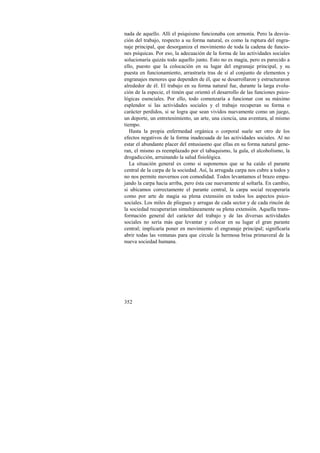 nada de aquello. Allí el psiquismo funcionaba con armonía. Pero la desvia-ción 
352 
del trabajo, respecto a su forma natural, es como la ruptura del engra-naje 
principal, que desorganiza el movimiento de toda la cadena de funcio-nes 
psíquicas. Por eso, la adecuación de la forma de las actividades sociales 
solucionaría quizás todo aquello junto. Esto no es magia, pero es parecido a 
ello, puesto que la colocación en su lugar del engranaje principal, y su 
puesta en funcionamiento, arrastraría tras de sí al conjunto de elementos y 
engranajes menores que dependen de él, que se desarrollaron y estructuraron 
alrededor de él. El trabajo en su forma natural fue, durante la larga evolu-ción 
de la especie, el timón que orientó el desarrollo de las funciones psico-lógicas 
esenciales. Por ello, todo comenzaría a funcionar con su máximo 
esplendor si las actividades sociales y el trabajo recuperan su forma o 
carácter perdidos, si se logra que sean vividos nuevamente como un juego, 
un deporte, un entretenimiento, un arte, una ciencia, una aventura, al mismo 
tiempo. 
Hasta la propia enfermedad orgánica o corporal suele ser otro de los 
efectos negativos de la forma inadecuada de las actividades sociales. Al no 
estar el abundante placer del entusiasmo que ellas en su forma natural gene-ran, 
el mismo es reemplazado por el tabaquismo, la gula, el alcoholismo, la 
drogadicción, arruinando la salud fisiológica. 
La situación general es como si suponemos que se ha caído el parante 
central de la carpa de la sociedad. Así, la arrugada carpa nos cubre a todos y 
no nos permite movernos con comodidad. Todos levantamos el brazo empu-jando 
la carpa hacia arriba, pero ésta cae nuevamente al soltarla. En cambio, 
si ubicamos correctamente el parante central, la carpa social recuperaría 
como por arte de magia su plena extensión en todos los aspectos psico-sociales. 
Los miles de pliegues y arrugas de cada sector y de cada rincón de 
la sociedad recuperarían simultáneamente su plena extensión. Aquella trans-formación 
general del carácter del trabajo y de las diversas actividades 
sociales no sería más que levantar y colocar en su lugar el gran parante 
central; implicaría poner en movimiento el engranaje principal; significaría 
abrir todas las ventanas para que circule la hermosa brisa primaveral de la 
nueva sociedad humana. 
 