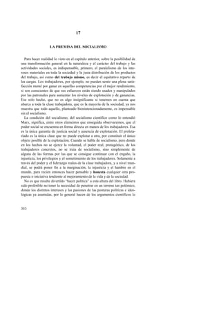 353 
17 
LA PREMISA DEL SOCIALISMO 
Para hacer realidad lo visto en el capítulo anterior, sobre la posibilidad de 
una transformación general en la naturaleza y el carácter del trabajo y las 
actividades sociales, es indispensable, primero, el paralelismo de los inte-reses 
materiales en toda la sociedad y la justa distribución de los productos 
del trabajo, así como del trabajo mismo, es decir el equitativo reparto de 
las cargas. Los trabajadores, por ejemplo, no pueden sentir una plena satis-facción 
moral por ganar en aquellas competencias por el mejor rendimiento, 
si son conscientes de que sus esfuerzos están siendo usados y manipulados 
por las patronales para aumentar los niveles de explotación y de ganancias. 
Ese solo hecho, que no es algo insignificante si tenemos en cuenta que 
abarca a toda la clase trabajadora, que es la mayoría de la sociedad, ya nos 
muestra que todo aquello, planteado bienintencionadamente, es impensable 
sin el socialismo. 
La condición del socialismo, del socialismo científico como lo entendió 
Marx, significa, entre otros elementos que enseguida observaremos, que el 
poder social se encuentra en forma directa en manos de los trabajadores. Esa 
es la única garantía de justicia social y ausencia de explotación. El proleta-riado 
es la única clase que no puede explotar a otra, por constituir el único 
objeto posible de la explotación. Cuando se habla de socialismo, pero donde 
en los hechos no se ejerce la voluntad, el poder real, protagónico, de los 
trabajadores concretos, no se trata de socialismo, sino simplemente de 
alguna de las formas por las que se consigue continuar con el engaño, la 
injusticia, los privilegios y el sometimiento de los trabajadores. Solamente a 
través del poder y el liderazgo reales de la clase trabajadora, y a nivel mun-dial, 
se podrá poner fin a la marginación, la injusticia y el hambre en el 
mundo, para recién entonces hacer pensable y honesta cualquier otra pro-puesta 
o iniciativa tendiente al mejoramiento de la vida y de la sociedad. 
No es que resulte divertido “hacer política” a esta altura del libro. Hubiera 
sido preferible no tener la necesidad de penetrar en un terreno tan polémico, 
donde los distintos intereses y las pasiones de las posturas políticas e ideo-lógicas 
ya asumidas, por lo general hacen de los argumentos científicos lo 
 