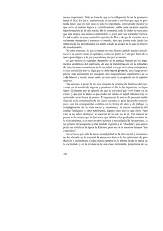 menos importante. Sólo se trata de que es la obligación llevar la propuesta 
hasta el final. Es decir, manteniendo el encuadre científico que aquí se pre-tende 
354 
tener, que en este caso es todo lo importante, corresponde mostrar lo 
que sería el camino lógico y científicamente viable para alcanzar aquella 
transformación de la vida social. De lo contrario, todo lo dicho no sería más 
que una utopía, una fantasía irrealizable, o, peor aún, una estupidez teórica. 
En tal sentido, es muy acertada la opinión de Marx, de que la cuestión no es 
solamente interpretar o entender el mundo, sino que (sobre todo desde los 
intereses de los perjudicados por cierto estado de cosas) de lo que se trata es 
de transformarlo. 
De todas maneras, lo que se tratará en este último capítulo puede conside-rarse 
si se quiere como un apéndice, como un punto de vista por fuera de la 
teoría psicológica, a la que ya podemos dar por terminada. 
Lo que motiva el siguiente desarrollo es la certeza, basada en los argu-mentos 
científicos del marxismo, de que la transformación en la estructura 
de las relaciones económicas de la sociedad, a cargo de la clase trabajadora, 
es una condición previa, algo que se debe hacer primero, para luego poder 
pensar más seriamente en cualquier otro mejoramiento significativo de la 
vida laboral y social, como sería, en este caso, lo propuesto en el capítulo 
anterior. 
Hay quienes, a pesar de ver con simpatía la orientación histórica del mar-xismo, 
en el sentido de augurar y promover el fin de las injusticias, se dejan 
llevar fácilmente por la opinión de que la sociedad que vivió Marx ya no 
existe, y que por lo tanto lo que podía ser válido en aquel entonces hoy es 
anticuado como forma de pensar. El argumento de esto es la presunta modi-ficación 
en la constitución de las clases sociales, el gran desarrollo tecnoló-gico, 
con los consiguientes cambios en la forma de vida y de trabajo, la 
complejización de la vida social y económica, la mayor incidencia del 
capital financiero, y otros fenómenos, algunos más nuevos que otros. Pero 
esto es no saber distinguir lo esencial de lo que no lo es. Tal manera de 
pensar es lo mismo que si dijéramos que debido a los profundos cambios de 
la vida moderna, a las nuevas motivaciones y necesidades de las personas, la 
ley general del psiquismo ya ha perdido vigencia y es “obsoleta”; que quizás 
podía ser válida en la época de Epicuro, pero no ya en nuestros tiempos “tan 
avanzados”. 
Lo cierto es que toda la nueva complejidad de la vida social y económica 
no ha alterado en lo esencial la estructura básica de las relaciones de pro-ducción 
o económicas. Dicha esencia general es la misma desde la época de 
la esclavitud, y es la existencia de una clase dominante, propietaria de las 
 