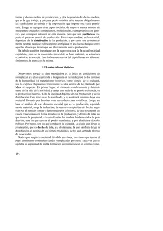 tierras y demás medios de producción, y otra desposeída de dichos medios, 
que es la que trabaja, y que para poder subsistir debe aceptar obligadamente 
las condiciones de trabajo y de explotación que impone esa clase propie-taria. 
355 
Luego se agregan otras capas sociales, de mayor o menor número de 
integrantes (pequeños comerciantes, profesionales, cuentapropistas en gene-ral), 
que consiguen subsistir de otra manera, pero que son periféricas res-pecto 
al proceso central de producción. Estas capas medias, en lo esencial, 
dependen de la distribución de lo producido, y por tanto son económica-mente 
neutras (aunque políticamente ambiguas) en esa lucha desigual entre 
aquellas clases que tienen que ver directamente con la producción. 
Ha habido cambios importantes en la superestructura de la actual sociedad 
capitalista, pero se ha mantenido invariable su base material, su estructura 
económica, su esencia. Los fenómenos nuevos del capitalismo son sólo eso: 
fenómenos; la esencia es la misma. 
1. El materialismo histórico 
Observemos porqué la clase trabajadora es la única en condiciones de 
reemplazar a la clase capitalista o burguesía en la conducción de los destinos 
de la humanidad. El materialismo histórico, como ciencia de la sociedad, 
nos lo explica. Repasemos brevemente la idea central de lo planteado por 
Marx al respecto. En primer lugar, el elemento condicionante y determi-nante 
de la vida de la sociedad, y antes que nada de su propia existencia, es 
la producción material. Toda la sociedad depende de esa producción y de su 
distribución. Esto todavía no ha cambiado, y no cambiará mientras haya una 
sociedad formada por hombres con necesidades para satisfacer. Luego, en 
base al análisis de ese elemento esencial que es la producción, especial-mente 
material, surge la deducción, la necesaria aceptación del hecho, suge-rido 
por el sentido común y demostrado por la historia, de que solamente las 
clases relacionadas en forma directa con la producción, y dentro de éstas las 
que tienen la propiedad, el control sobre los medios fundamentales de pro-ducción, 
son las que ejercen el poder económico, y por añadidura el poder 
político. Por tanto, son las que conducen la sociedad. La clase que dirige la 
producción, que es dueña de ésta, es, obviamente, la que también dirige la 
distribución, el destino de los bienes producidos, de los que depende el resto 
de la sociedad. 
Desde que surgió la sociedad dividida en clases, las clases que tenían el 
papel dominante terminaban siendo reemplazadas por otras, cada vez que se 
agotaba la capacidad de cierta formación economicosocial o sistema econó- 
 