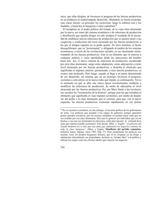 mico, que ellas dirigían, de favorecer el progreso de las fuerzas productivas 
en su tendencia al ininterrumpido desarrollo. Mirándolo en forma resumida, 
esas clases fueron: en principio los esclavistas, luego la nobleza real y los 
feudales, y hasta hoy la burguesía o clase capitalista.! 
El reemplazo en el poder político del Estado, de la vieja clase dominante 
por la nueva, así como del sistema económico y de relaciones de producción 
y distribución que aquélla dirigía, ha sido siempre el resultado de la necesi-dad 
356 
de establecer nuevas relaciones de producción que se ajusten mejor a las 
exigencias y condiciones del nivel alcanzado por las fuerzas productivas, a 
las que el antiguo régimen no se podía ajustar. En otros términos, el factor 
desequilibrante, que va “presionando” y obligando al cambio de los sistemas 
económicos, a través de las revoluciones sociales, es ese incremento ininte-rrumpido 
de las fuerzas productivas. Este es un elemento que es anterior a 
cualquier análisis, y viene operándose desde los antecesores del hombre 
hasta hoy. Así, el nuevo sistema de relaciones de producción, encabezado 
por otra clase dominante, surge como adaptación, como adecuación a cierto 
nivel alcanzado por las fuerzas productivas, y destraba el obstáculo que 
significaba el régimen anterior, permitiendo, a esas fuerzas productivas, su 
avance más acelerado. Pero luego, cuando se llega a un punto determinado 
de ese desarrollo, tal sistema, que en un principio favorecía el progreso, 
comienza a convertirse en la nueva traba que impide su continuación. Tal es 
el momento en que se abre una nueva época revolucionaria, tendiente a 
modificar las relaciones de producción, de modo de adecuarlas al nivel 
alcanzado por las fuerzas productivas. Por eso Marx llamó a las revolucio-nes 
sociales las “locomotoras de la historia”; porque eran las que retiraban el 
obstáculo que significaba el viejo régimen económico, por medio de despla-zar 
del poder a la clase dominante que lo sostenía, para que, con el nuevo 
esquema, las fuerzas productivas avanzaran rápidamente en ese primer 
! No es necesario considerar, en este enfoque, el accionar político de los gobernantes 
de turno. Los políticos que acceden a los cargos de gobierno, aunque aparenten 
poseer grandes iniciativas, por las razones señaladas no pueden hacer nada que no 
sea avalado por esa clase dominante. Pero por lo general son individuos que en los 
hechos, o sea una vez terminados los discursos, están para ejecutar la voluntad de la 
clase que ostenta el poder económico. Esto decían Marx y Engels: “el gobierno del 
Estado moderno no es más que una junta que administra los negocios comunes de 
toda la clase burguesa”. (Marx y Engels, Manifiesto del partido comunista. 
Editorial Anteo. Buenos Aires 1983. Pág. 37). Pero actualmente los políticos son 
muchas veces los propios burgueses directos, que al no ocuparse ya de dirigir y 
administrar directamente sus propiedades, destinan su “tiempo libre” a la política y 
utilizan los cargos como las oficinas ideales para mejorar sus negocios. 
 
