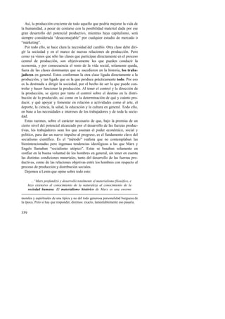 Así, la producción creciente de todo aquello que podría mejorar la vida de 
la humanidad, a pesar de contarse con la posibilidad material dada por ese 
gran desarrollo del potencial productivo, mientras haya capitalismo, será 
siempre considerada “desaconsejable” por cualquier estudio de mercado o 
“márketing”. 
Por todo ello, se hace clara la necesidad del cambio. Otra clase debe diri-gir 
359 
la sociedad y en el marco de nuevas relaciones de producción. Pero 
como ya vimos que sólo las clases que participan directamente en el proceso 
central de producción, son objetivamente las que pueden conducir la 
economía, y por consecuencia el resto de la vida social, solamente queda, 
fuera de las clases dominantes que se sucedieron en la historia, los traba-jadores 
en general. Estos conforman la otra clase ligada directamente a la 
producción, y tan ligada que es la que produce prácticamente todo. Por eso 
es la destinada a dirigir la sociedad, por el hecho de ser la que puede con-trolar 
y hacer funcionar la producción. Al tener el control y la dirección de 
la producción, se ejerce por tanto el control sobre el destino en la distri-bución 
de lo producido, así como en la determinación de qué y cuánto pro-ducir, 
y qué apoyar y fomentar en relación a actividades como el arte, el 
deporte, la ciencia, la salud, la educación y la cultura en general. Todo ello, 
en base a las necesidades e intereses de los trabajadores y de toda la socie-dad. 
Estas razones, sobre el carácter necesario de que, bajo la premisa de un 
cierto nivel del potencial alcanzado por el desarrollo de las fuerzas produc-tivas, 
los trabajadores sean los que asuman el poder económico, social y 
político, para dar un nuevo impulso al progreso, es el fundamento clave del 
socialismo científico. Es el “método” realista que no contemplaban las 
bienintencionadas pero ingenuas tendencias ideológicas a las que Marx y 
Engels llamaban “socialismo utópico”. Estas se basaban solamente en 
confiar en la buena voluntad de los hombres en general, sin tener en cuenta 
las distintas condiciones materiales, tanto del desarrollo de las fuerzas pro-ductivas, 
como de las relaciones objetivas entre los hombres con respecto al 
proceso de producción y distribución sociales. 
Dejemos a Lenin que opine sobre todo esto: 
...“Marx profundizó y desarrolló totalmente el materialismo filosófico, e 
hizo extensivo el conocimiento de la naturaleza al conocimiento de la 
sociedad humana. El materialismo histórico de Marx es una enorme 
morales y espirituales de una típica y no del todo generosa personalidad burguesa de 
la época. Pero si hay que responder, diremos: exacto, lamentablemente eso pasaría. 
 