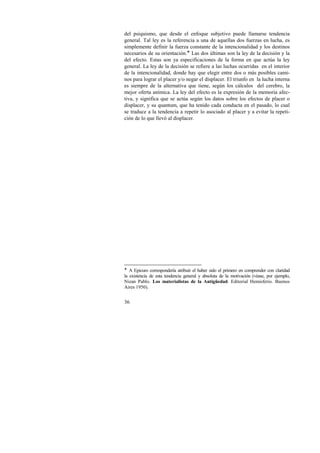 del psiquismo, que desde el enfoque subjetivo puede llamarse tendencia 
general. Tal ley es la referencia a una de aquellas dos fuerzas en lucha, es 
simplemente definir la fuerza constante de la intencionalidad y los destinos 
necesarios de su orientación.! Las dos últimas son la ley de la decisión y la 
del efecto. Estas son ya especificaciones de la forma en que actúa la ley 
general. La ley de la decisión se refiere a las luchas ocurridas en el interior 
de la intencionalidad, donde hay que elegir entre dos o más posibles cami-nos 
36 
para lograr el placer y/o negar el displacer. El triunfo en la lucha interna 
es siempre de la alternativa que tiene, según los cálculos del cerebro, la 
mejor oferta anímica. La ley del efecto es la expresión de la memoria afec-tiva, 
y significa que se actúa según los datos sobre los efectos de placer o 
displacer, y su quantum, que ha tenido cada conducta en el pasado, lo cual 
se traduce a la tendencia a repetir lo asociado al placer y a evitar la repeti-ción 
de lo que llevó al displacer. 
! A Epicuro correspondería atribuir el haber sido el primero en comprender con claridad 
la existencia de esta tendencia general y absoluta de la motivación (véase, por ejemplo, 
Nizan Pablo. Los materialistas de la Antigüedad. Editorial Hemisferio. Buenos 
Aires 1950). 
 