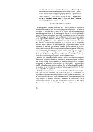 360 
conquista del pensamiento científico. Al caos y la arbitrariedad que 
imperaban hasta entonces en los puntos de vista sobre historia y política, 
sucedió una teoría científica asombrosamente completa y armónica, que 
muestra cómo, en virtud del desarrollo de las fuerzas productivas, de un 
sistema de vida social surge otro más elevado” (Lenin V.I. Tres fuentes y 
tres partes integrantes del marxismo. En: Lenin V.I. Obras Completas. 
Editorial Cartago. Buenos Aires 1970. Pág. 209) 
2. Desvirtualización del socialismo 
Con respecto al llamado “socialismo real”, al de la práctica, el hecho de su 
temprana deformación, que derivó en su mal funcionamiento y su posterior 
derrumbe en muchos países, luego de un primer período verdaderamente 
auspicioso como lo fue el de los primeros años de la revolución bolche-vique, 
ha llevado, en muchos casos, a la convicción de que en la práctica 
“eso” nunca puede funcionar. Pero los fracasos no siempre son una prueba 
de la imposibilidad del éxito. Muchas veces solamente indican la presencia 
de errores o problemas a superar. La situación sería equivalente, por ejem-plo, 
a lo que sucedía en los comienzos de la aviación. Allí, en las pruebas 
iniciales, ante la sorpresa de los diseñadores, la teoría era refutada severa-mente 
por la práctica. Los primeros modelos volaban unos pocos metros y 
caían estrepitosamente. En ese entonces, probablemente debían haber quie-nes 
afirmaran que tales aparatos “nunca” podían volar. Pero con motivo de 
esos fracasos, se fueron corrigiendo los errores y superando los problemas, 
hasta que finalmente se logró algo que los estudios científicos veían que 
reunía las condiciones para que fuera materialmente posible. 
Por eso, una vez corregidos los errores, y mejorada la capacidad de prever 
y controlar ciertas circunstancias adversas de la lucha política e ideológica 
que deben afrontar los trabajadores, el socialismo científico, la verdadera 
democracia en definitiva, que es el ejercicio real del poder y la voluntad del 
pueblo trabajador, puede ser una realidad. Son los trabajadores del mundo, y 
en especial de las sociedades más industrializadas, quienes tienen el futuro 
de la humanidad en sus manos. 
Entre los errores a corregir, se podría contar el no haberse tomado del todo 
“en serio” que los contenidos y la orientación social de la conciencia y la 
voluntad de los hombres están determinados por su existencia material. No 
se puede confiar porque sí en la buena voluntad, sin tenerse en cuenta la 
base material, los intereses concretos y cotidianos de los hombres. Esto se 
traduce a la necesidad de que sean los trabajadores mismos los que impon-gan 
sus intereses y su voluntad, y no supuestos representantes, como la 
 