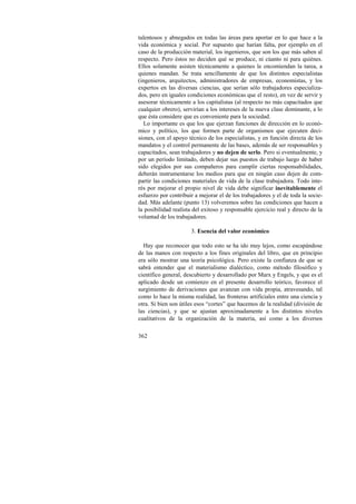 talentosos y abnegados en todas las áreas para aportar en lo que hace a la 
vida económica y social. Por supuesto que harían falta, por ejemplo en el 
caso de la producción material, los ingenieros, que son los que más saben al 
respecto. Pero éstos no deciden qué se produce, ni cúanto ni para quiénes. 
Ellos solamente asisten técnicamente a quienes le encomiendan la tarea, a 
quienes mandan. Se trata sencillamente de que los distintos especialistas 
(ingenieros, arquitectos, administradores de empresas, economistas, y los 
expertos en las diversas ciencias, que serían sólo trabajadores especializa-dos, 
362 
pero en iguales condiciones económicas que el resto), en vez de servir y 
asesorar técnicamente a los capitalistas (al respecto no más capacitados que 
cualquier obrero), servirían a los intereses de la nueva clase dominante, a lo 
que ésta considere que es conveniente para la sociedad. 
Lo importante es que los que ejerzan funciones de dirección en lo econó-mico 
y político, los que formen parte de organismos que ejecuten deci-siones, 
con el apoyo técnico de los especialistas, y en función directa de los 
mandatos y el control permanente de las bases, además de ser responsables y 
capacitados, sean trabajadores y no dejen de serlo. Pero si eventualmente, y 
por un período limitado, deben dejar sus puestos de trabajo luego de haber 
sido elegidos por sus compañeros para cumplir ciertas responsabilidades, 
deberán instrumentarse los medios para que en ningún caso dejen de com-partir 
las condiciones materiales de vida de la clase trabajadora. Todo inte-rés 
por mejorar el propio nivel de vida debe significar inevitablemente el 
esfuerzo por contribuir a mejorar el de los trabajadores y el de toda la socie-dad. 
Más adelante (punto 13) volveremos sobre las condiciones que hacen a 
la posibilidad realista del exitoso y responsable ejercicio real y directo de la 
voluntad de los trabajadores. 
3. Esencia del valor económico 
Hay que reconocer que todo esto se ha ido muy lejos, como escapándose 
de las manos con respecto a los fines originales del libro, que en principio 
era sólo mostrar una teoría psicológica. Pero existe la confianza de que se 
sabrá entender que el materialismo dialéctico, como método filosófico y 
científico general, descubierto y desarrollado por Marx y Engels, y que es el 
aplicado desde un comienzo en el presente desarrollo teórico, favorece el 
surgimiento de derivaciones que avanzan con vida propia, atravesando, tal 
como lo hace la misma realidad, las fronteras artificiales entre una ciencia y 
otra. Si bien son útiles esos “cortes” que hacemos de la realidad (división de 
las ciencias), y que se ajustan aproximadamente a los distintos niveles 
cualitativos de la organización de la materia, así como a los diversos 
 