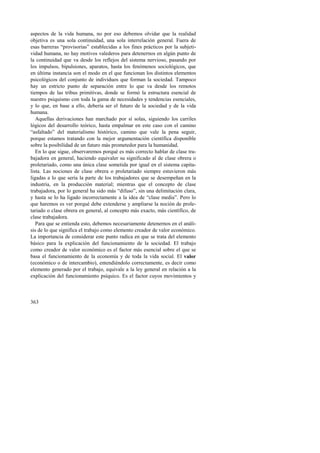 aspectos de la vida humana, no por eso debemos olvidar que la realidad 
objetiva es una sola continuidad, una sola interrelación general. Fuera de 
esas barreras “provisorias” establecidas a los fines prácticos por la subjeti-vidad 
363 
humana, no hay motivos valederos para detenernos en algún punto de 
la continuidad que va desde los reflejos del sistema nervioso, pasando por 
los impulsos, bipulsiones, aparatos, hasta los fenómenos sociológicos, que 
en última instancia son el modo en el que funcionan los distintos elementos 
psicológicos del conjunto de individuos que forman la sociedad. Tampoco 
hay un estricto punto de separación entre lo que va desde los remotos 
tiempos de las tribus primitivas, donde se formó la estructura esencial de 
nuestro psiquismo con toda la gama de necesidades y tendencias esenciales, 
y lo que, en base a ello, debería ser el futuro de la sociedad y de la vida 
humana. 
Aquellas derivaciones han marchado por sí solas, siguiendo los carriles 
lógicos del desarrollo teórico, hasta empalmar en este caso con el camino 
“asfaltado” del materialismo histórico, camino que vale la pena seguir, 
porque estamos tratando con la mejor argumentación científica disponible 
sobre la posibilidad de un futuro más prometedor para la humanidad. 
En lo que sigue, observaremos porqué es más correcto hablar de clase tra-bajadora 
en general, haciendo equivaler su significado al de clase obrera o 
proletariado, como una única clase sometida por igual en el sistema capita-lista. 
Las nociones de clase obrera o proletariado siempre estuvieron más 
ligadas a lo que sería la parte de los trabajadores que se desempeñan en la 
industria, en la producción material; mientras que el concepto de clase 
trabajadora, por lo general ha sido más “difuso”, sin una delimitación clara, 
y hasta se lo ha ligado incorrectamente a la idea de “clase media”. Pero lo 
que haremos es ver porqué debe extenderse y ampliarse la noción de prole-tariado 
o clase obrera en general, al concepto más exacto, más científico, de 
clase trabajadora. 
Para que se entienda esto, debemos necesariamente detenernos en el análi-sis 
de lo que significa el trabajo como elemento creador de valor económico. 
La importancia de considerar este punto radica en que se trata del elemento 
básico para la explicación del funcionamiento de la sociedad. El trabajo 
como creador de valor económico es el factor más esencial sobre el que se 
basa el funcionamiento de la economía y de toda la vida social. El valor 
(económico o de intercambio), entendiéndolo correctamente, es decir como 
elemento generado por el trabajo, equivale a la ley general en relación a la 
explicación del funcionamiento psíquico. Es el factor cuyos movimientos y 
 