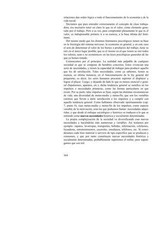relaciones dan orden lógico a todo el funcionamiento de la economía y de la 
vida social. 
Decíamos que para entender correctamente el concepto de clase trabaja-dora, 
364 
era necesario tener en claro lo que es el valor, como elemento gene-rado 
por el trabajo. Pero a su vez, para comprender plenamente lo que es el 
valor, es indispensable primero ir a su esencia, a la base última del fenó-meno. 
Del mismo modo que los distintos fenómenos psicológicos tienen su base 
en la fisiología del sistema nervioso, la economía en general, y en este caso 
el acto de determinar el valor de los bienes o productos del trabajo, tiene su 
raíz en el único lugar posible, que es el mismo en el que tienen su raíz todos 
los valores, sean o no económicos: en las leyes psicológicas generales de las 
que ya hemos tratado. 
Comencemos por el principio. La realidad más palpable de cualquier 
sociedad es que se compone de hombres concretos. Estos vivencian una 
serie de necesidades, y tienen la capacidad de trabajar para producir aquello 
que les dé satisfacción. Tales necesidades, como ya sabemos, tienen su 
esencia, en última instancia, en el funcionamiento de la ley general del 
psiquismo; es decir, los seres humanos procuran suprimir el displacer y 
lograr el placer. Luego, y dejando de lado lo que es menos esencial o gene-ral 
(bipulsiones, aparatos, etc.), dicha tendencia general se ramifica en los 
impulsos o necesidades primarias, como las formas particulares en que 
existe. Por su parte, tales impulsos se fijan, según las distintas circunstancias 
de vida, una diversidad de metas-medio y metas-fin, que son los variables 
caminos que llevan a darle satisfacción a los impulsos y a cumplir con 
aquella tendencia general. Como habíamos observado oportunamente (cap. 
7, punto 6), esas metas-medio y metas-fin de los impulsos, como aspecto 
variable de la motivación, eran las que podíamos llamar: necesidades adqui-ridas, 
y que desde el enfoque sociológico e histórico se traducen a lo que se 
entiende como nuevas necesidades histórica y socialmente determinadas. 
La propia complejización de la sociedad va diversificando esas nuevas 
necesidades y haciéndolas más numerosas y variables. Así teníamos por 
ejemplo: zapatos, lavarropas, transportes, bebidas, información, colchones, 
licuadoras, entretenimientos, cacerolas, enseñanza, teléfonos, etc. Si consi-deramos 
cada bien material o servicio de tipo específico que se producen y 
consumen, y que por tanto constituyen nuevas necesidades histórica y 
socialmente determinadas, probablemente superemos el millar, pero supon-gamos 
que son mil. 
 