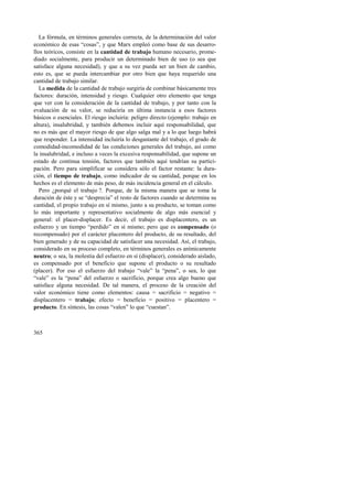 La fórmula, en términos generales correcta, de la determinación del valor 
económico de esas “cosas”, y que Marx empleó como base de sus desarro-llos 
365 
teóricos, consiste en la cantidad de trabajo humano necesario, prome-diado 
socialmente, para producir un determinado bien de uso (o sea que 
satisface alguna necesidad), y que a su vez pueda ser un bien de cambio, 
esto es, que se pueda intercambiar por otro bien que haya requerido una 
cantidad de trabajo similar. 
La medida de la cantidad de trabajo surgiría de combinar básicamente tres 
factores: duración, intensidad y riesgo. Cualquier otro elemento que tenga 
que ver con la consideración de la cantidad de trabajo, y por tanto con la 
evaluación de su valor, se reduciría en última instancia a esos factores 
básicos o esenciales. El riesgo incluiría: peligro directo (ejemplo: trabajo en 
altura), insalubridad, y también debemos incluir aquí responsabilidad, que 
no es más que el mayor riesgo de que algo salga mal y a lo que luego habrá 
que responder. La intensidad incluiría lo desgastante del trabajo, el grado de 
comodidad-incomodidad de las condiciones generales del trabajo, así como 
la insalubridad, e incluso a veces la excesiva responsabilidad, que supone un 
estado de continua tensión, factores que también aquí tendrían su partici-pación. 
Pero para simplificar se considera sólo el factor restante: la dura-ción, 
el tiempo de trabajo, como indicador de su cantidad, porque en los 
hechos es el elemento de más peso, de más incidencia general en el cálculo. 
Pero ¿porqué el trabajo ?. Porque, de la misma manera que se toma la 
duración de éste y se “desprecia” el resto de factores cuando se determina su 
cantidad, el propio trabajo en sí mismo, junto a su producto, se toman como 
lo más importante y representativo socialmente de algo más esencial y 
general: el placer-displacer. Es decir, el trabajo es displacentero, es un 
esfuerzo y un tiempo “perdido” en sí mismo; pero que es compensado (o 
recompensado) por el carácter placentero del producto, de su resultado, del 
bien generado y de su capacidad de satisfacer una necesidad. Así, el trabajo, 
considerado en su proceso completo, en términos generales es anímicamente 
neutro; o sea, la molestia del esfuerzo en sí (displacer), considerado aislado, 
es compensado por el beneficio que supone el producto o su resultado 
(placer). Por eso el esfuerzo del trabajo “vale” la “pena”, o sea, lo que 
“vale” es la “pena” del esfuerzo o sacrificio, porque crea algo bueno que 
satisface alguna necesidad. De tal manera, el proceso de la creación del 
valor económico tiene como elementos: causa = sacrificio = negativo = 
displacentero = trabajo; efecto = beneficio = positivo = placentero = 
producto. En síntesis, las cosas “valen” lo que “cuestan”. 
 