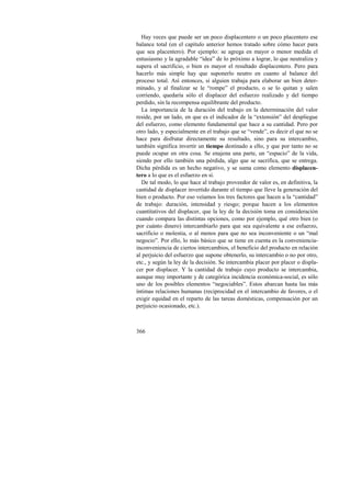 Hay veces que puede ser un poco displacentero o un poco placentero ese 
balance total (en el capítulo anterior hemos tratado sobre cómo hacer para 
que sea placentero). Por ejemplo: se agrega en mayor o menor medida el 
entusiasmo y la agradable “idea” de lo próximo a lograr, lo que neutraliza y 
supera el sacrificio, o bien es mayor el resultado displacentero. Pero para 
hacerlo más simple hay que suponerlo neutro en cuanto al balance del 
proceso total. Así entonces, si alguien trabaja para elaborar un bien deter-minado, 
366 
y al finalizar se le “rompe” el producto, o se lo quitan y salen 
corriendo, quedaría sólo el displacer del esfuerzo realizado y del tiempo 
perdido, sin la recompensa equilibrante del producto. 
La importancia de la duración del trabajo en la determinación del valor 
reside, por un lado, en que es el indicador de la “extensión” del despliegue 
del esfuerzo, como elemento fundamental que hace a su cantidad. Pero por 
otro lado, y especialmente en el trabajo que se “vende”, es decir el que no se 
hace para disfrutar directamente su resultado, sino para su intercambio, 
también significa invertir un tiempo destinado a ello, y que por tanto no se 
puede ocupar en otra cosa. Se enajena una parte, un “espacio” de la vida, 
siendo por ello también una pérdida, algo que se sacrifica, que se entrega. 
Dicha pérdida es un hecho negativo, y se suma como elemento displacen-tero 
a lo que es el esfuerzo en sí. 
De tal modo, lo que hace al trabajo proveedor de valor es, en definitiva, la 
cantidad de displacer invertido durante el tiempo que lleve la generación del 
bien o producto. Por eso veíamos los tres factores que hacen a la “cantidad” 
de trabajo: duración, intensidad y riesgo; porque hacen a los elementos 
cuantitativos del displacer, que la ley de la decisión toma en consideración 
cuando compara las distintas opciones, como por ejemplo, qué otro bien (o 
por cuánto dinero) intercambiarlo para que sea equivalente a ese esfuerzo, 
sacrificio o molestia, o al menos para que no sea inconveniente o un “mal 
negocio”. Por ello, lo más básico que se tiene en cuenta es la conveniencia-inconveniencia 
de ciertos intercambios, el beneficio del producto en relación 
al perjuicio del esfuerzo que supone obtenerlo, su intercambio o no por otro, 
etc., y según la ley de la decisión. Se intercambia placer por placer o displa-cer 
por displacer. Y la cantidad de trabajo cuyo producto se intercambia, 
aunque muy importante y de categórica incidencia económica-social, es sólo 
uno de los posibles elementos “negociables”. Estos abarcan hasta las más 
íntimas relaciones humanas (reciprocidad en el intercambio de favores, o el 
exigir equidad en el reparto de las tareas domésticas, compensación por un 
perjuicio ocasionado, etc.). 
 