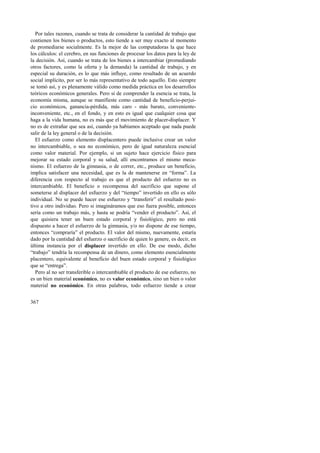 Por tales razones, cuando se trata de considerar la cantidad de trabajo que 
contienen los bienes o productos, esto tiende a ser muy exacto al momento 
de promediarse socialmente. Es la mejor de las computadoras la que hace 
los cálculos: el cerebro, en sus funciones de procesar los datos para la ley de 
la decisión. Así, cuando se trata de los bienes a intercambiar (promediando 
otros factores, como la oferta y la demanda) la cantidad de trabajo, y en 
especial su duración, es lo que más influye, como resultado de un acuerdo 
social implícito, por ser lo más representativo de todo aquello. Esto siempre 
se tomó así, y es plenamente válido como medida práctica en los desarrollos 
teóricos económicos generales. Pero si de comprender la esencia se trata, la 
economía misma, aunque se manifieste como cantidad de beneficio-perjui-cio 
367 
económicos, ganancia-pérdida, más caro - más barato, conveniente-inconveniente, 
etc., en el fondo, y en esto es igual que cualquier cosa que 
haga a la vida humana, no es más que el movimiento de placer-displacer. Y 
no es de extrañar que sea así, cuando ya habíamos aceptado que nada puede 
salir de la ley general o de la decisión. 
El esfuerzo como elemento displacentero puede inclusive crear un valor 
no intercambiable, o sea no económico, pero de igual naturaleza esencial 
como valor material. Por ejemplo, si un sujeto hace ejercicio físico para 
mejorar su estado corporal y su salud, allí encontramos el mismo meca-nismo. 
El esfuerzo de la gimnasia, o de correr, etc., produce un beneficio, 
implica satisfacer una necesidad, que es la de mantenerse en “forma”. La 
diferencia con respecto al trabajo es que el producto del esfuerzo no es 
intercambiable. El beneficio o recompensa del sacrificio que supone el 
someterse al displacer del esfuerzo y del “tiempo” invertido en ello es sólo 
individual. No se puede hacer ese esfuerzo y “transferir” el resultado posi-tivo 
a otro individuo. Pero si imagináramos que eso fuera posible, entonces 
sería como un trabajo más, y hasta se podría “vender el producto”. Así, el 
que quisiera tener un buen estado corporal y fisiológico, pero no está 
dispuesto a hacer el esfuerzo de la gimnasia, y/o no dispone de ese tiempo, 
entonces “compraría” el producto. El valor del mismo, nuevamente, estaría 
dado por la cantidad del esfuerzo o sacrificio de quien lo genere, es decir, en 
última instancia por el displacer invertido en ello. De ese modo, dicho 
“trabajo” tendría la recompensa de un dinero, como elemento esencialmente 
placentero, equivalente al beneficio del buen estado corporal y fisiológico 
que se “entrega”. 
Pero al no ser transferible o intercambiable el producto de ese esfuerzo, no 
es un bien material económico, no es valor económico, sino un bien o valor 
material no económico. En otras palabras, todo esfuerzo tiende a crear 
 