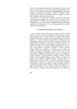 bienes o valores materiales (obviamente no consideramos aquí los valores 
morales o espirituales, etc.), pero para que además de materiales, sean 
bienes o valores económicos, tienen que ser intercambiables o permutables. 
Solamente en función del intercambio es cuando se cuantifica el valor, 
cuando se lo hace objetivo por medio de hacerlo intersubjetivo, y sólo allí 
pasa a adoptar el carácter de valor económico. 
Por tal motivo, en la vida social, el displacer del esfuerzo y del tiempo 
empleado durante el despliegue de ese sacrificio que es el trabajo, en rela-ción 
368 
al beneficio del producto, son elementos generalizados, promediados y 
estandarizados, y que por tanto, dada su regularidad, adquieren autonomía y 
carácter de ley económica, como lo es la determinación del valor según la 
cantidad de trabajo empleado. 
4. El trabajo como creador de valor económico 
Desde la esencia más general del valor económico, y que es la misma 
esencia de todos los valores (placer-displacer), tenemos enfrente un mejor 
panorama para apreciar el rol del trabajo y su cantidad como elemento 
determinante del valor de los productos. La conclusión que se deriva por el 
momento, a los fines de explicar porqué debemos considerar a la clase 
trabajadora en general como una única clase en la que sus miembros com-parten 
idénticas condiciones, es que todos los trabajos destinados a dar 
satisfacción a alguna de las “mil” necesidades, son creadores de valor eco-nómico. 
Así, aunque sea un trabajo que corresponda al rubro de los servi-cios, 
y cuyo producto es “inmaterial”, ejemplo: un servicio de noticias, 
siempre genera valor económico, por el hecho de ser un trabajo cuyo 
producto o resultado da satisfacción a una necesidad; en este caso a la 
necesidad del impulso de curiosidad. Como se ve, esto no se diferencia 
esencialmente, considerando el psiquismo y sus impulsos, con el trabajo que 
produce alimentos, y que dan satisfacción al impulso alimenticio. Así por 
ejemplo, si hay un grupo de padres que viven aislados en el campo, que 
producen bienes materiales, ejemplo: alimentos, y con eso pagan a un 
maestro para que enseñe a sus hijos, hay un claro intercambio de valor, de 
trabajo material, concreto. Hay, y esta es la clave, una recíproca satisfacción 
de necesidades a través de los respectivos trabajos. El maestro satisface la 
necesidad de los padres (impulso fraterno), al beneficiarlos educando a sus 
hijos. Eso lleva trabajo, y como el mismo genera valor económico, el 
docente recibe su equivalente en productos alimenticios, que suponen una 
 