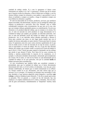 cantidad de trabajo similar. Si a esto le agregamos el dinero como 
instrumento de cambio (o la “sal” si queremos), veremos que da lo mismo 
que el maestro reciba los alimentos, o bien el dinero por su trabajo, y con los 
mismos billetes compre los alimentos a esos padres, o que prefiera ir con el 
dinero al poblado a comprar un mueble, y luego el carpintero compre con 
esos billetes los alimentos a aquéllos. 
El valor de intercambio de los bienes, productos, servicios, que satisfacen 
alguna necesidad, está determinado, entonces, por la cantidad de trabajo que 
requiere su producción o provisión. Pero esta “fórmula” sólo es válida 
considerando constantes otras circunstancias, las que rara vez lo son, sino 
que casi siempre influyen quitándole pureza a su manifestación. Uno de esos 
elementos es la productividad del trabajo, que no siempre es la misma. Por 
eso, el valor de mercado de cierto producto no surge directamente de la 
cantidad de trabajo que empleó, por ejemplo, un individuo particular, sino 
que se trata del promedio social del tiempo de trabajo que requiere su 
producción. Así, si ese individuo utiliza métodos anticuados y demora 8 
horas para construir una mesa, en otro lugar puede suceder que con el 
empleo de técnicas adecuadas un sujeto demore 4 horas para hacer la misma 
mesa. Si suponemos estos dos casos como extremos equidistantes de lo que 
sería la media social, el valor de mercado de ese tipo de mesas, su precio, 
sería el equivalente a 6 horas de trabajo. Por eso, el que fue más eficiente 
obtiene una ventaja, que es poder vender a un precio de 6 horas de trabajo lo 
que le llevó 4. Esas 2 horas que gana respecto al promedio son las mismas 
que pierde el que demoró 8 horas. Pero fuera de los casos extremos de 
mínima y máxima productividad, la mayoría de los carpinteros, en el 
ejemplo, se ubicarían alrededor del promedio, demorando aproximadamente 
las 6 horas. Por lo tanto, el valor de los bienes no está determinado por la 
cantidad de trabajo en un caso particular, sino por la cantidad media de 
trabajo necesario para su producción. 
La otra circunstancia que también había que considerar constante o 
promediada, para que la cantidad de trabajo sea el factor directamente 
determinante del valor, es el de la oferta y la demanda, o sea, hay que consi-derarlas 
369 
estabilizadas, de manera que se anulen mutuamente en su influen-cia. 
Porque cuando no es así, obviamente, será más valioso algo que se 
necesita y no se consigue. Al constituir un elemento muy necesitado (o sólo 
muy deseado), el que quisiera adquirirlo estará dispuesto a sacrificar más 
trabajo o esfuerzo (displacer) para obtenerlo. Y de ello se puede aprovechar 
su poseedor. Pero en general, y a modo de ley del mercado, hay una 
tendencia a la rápida estabilización de la oferta y demanda. Ante tal situa-ción 
de gran conveniencia, inmediatamente se “despiertan” muchos, hasta 
 