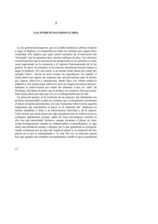 37 
3 
LAS TENDENCIAS PARTICULARES 
La ley general del psiquismo, que es la doble tendencia a afirmar el placer 
y negar el displacer, es compartida por todos los animales que tengan inten-cionalidad. 
Ello implica que aquel interés necesario de la motivación fue 
“inventado” por la naturaleza hace muchos millones de años. Las ulteriores 
transformaciones que la naturaleza fue produciendo en los animales se reali-zaron 
suponiendo ya la existencia y el vigoroso funcionamiento de la ley 
general. Es decir, los animales, en lo esencial, únicamente buscan el placer y 
negar el displacer. Por esta razón, si un animal siente placer por comer por 
ejemplo “barro”, morirá en poco tiempo sin reproducirse. En cambio, si 
siente placer por ingerir una sustancia que será provechosa para su fisiolo-gía, 
logrará sobrevivir y reproducirse, dando hijos con similar tendencia 
adaptativa. Ese animal logra sobrevivir, pero en ningún caso busca intencio-nalmente 
la sobrevivencia por medio del alimento. Como no “sabe” de 
fisiología, sólo busca el placer que le produce esa sustancia. Pero por casua-lidad 
siente placer por algo que a la vez es indispensable para la vida. 
La selección natural, en la evolución de las especies, fue eliminando con 
perfecta sistematicidad a todos los animales que eventualmente encontraran 
el placer en hechos perjudiciales a la vida. Solamente sobrevivieron aquellos 
organismos que encontraban el placer (y la supresión del displacer) en 
hechos saludables o útiles a la sobrevivencia individual y de la especie. 
Todo animal que sienta placer por algo perjudicial para la sobrevivencia se 
extinguirá rápidamente, porque, dadas las leyes psicológicas, insistirá en 
ello con toda naturalidad. Inclusive, aunque encuentre el placer en situa-ciones 
biológicamente neutras (ni indispensables ni perjudiciales), es algo 
inútil, una pérdida de tiempo y energías, por lo que igualmente se extinguirá, 
siendo aventajado por los que sólo logran el placer (y la anulación del dis-placer) 
en lo que es indispensable a la vida. Por eso, la selección natural 
hizo que quedara una completa correspondencia, donde lo que es perjudicial 
 