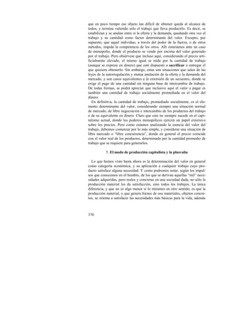 que en poco tiempo ese objeto tan difícil de obtener queda al alcance de 
todos, y termina valiendo sólo el trabajo que lleva producirlo. Es decir, se 
estabilizan y se anulan entre sí la oferta y la demanda, quedando otra vez el 
trabajo y su cantidad como factor determinante del valor. Excepto, por 
supuesto, que aquel individuo, a través del poder de la fuerza, o de otros 
métodos, impida la competencia de los otros. Allí estaríamos ante un caso 
de monopolio, donde el producto se vende por encima del valor generado 
por el trabajo. Pero obsérvese que incluso aquí, considerando el precio arti-ficialmente 
370 
elevado, el mismo igual se mide por la cantidad de trabajo 
(aunque se exprese en dinero) que esté dispuesto a sacrificar o entregar el 
que quisiera obtenerlo. Sin embargo, estas son situaciones que salen de las 
leyes de la autorregulación y mutua anulación de la oferta y la demanda del 
mercado, y son casos equivalentes a la extorsión de un secuestro, donde se 
exige el pago de una cantidad sin ninguna base de intercambio de trabajo. 
De todas formas, se podrá apreciar que inclusive aquí el valor a pagar es 
también una cantidad de trabajo socialmente promediada en el valor del 
dinero. 
En definitiva, la cantidad de trabajo, promediado socialmente, es el ele-mento 
determinante del valor, considerando siempre una situación normal 
de mercado, de libre negociación e intercambio de los productos del trabajo 
o de su equivalente en dinero. Claro que esto no siempre sucede en el capi-talismo 
actual, donde los poderes monopólicos ejercen un papel extorsivo 
sobre los precios. Pero como estamos analizando la esencia del valor del 
trabajo, debemos comenzar por lo más simple, y considerar una situación de 
libre mercado o “libre concurrencia”, donde en general el precio coincide 
con el valor real de los productos, determinado por la cantidad promedio de 
trabajo que se requiere para generarlos. 
5. El modo de producción capitalista y la plusvalía 
Lo que hemos visto hasta ahora es la determinación del valor en general 
como categoría económica, y su aplicación a cualquier trabajo cuyo pro-ducto 
satisface alguna necesidad. Y como podremos notar, según los impul-sos 
que conocemos en el hombre, de los que se derivan aquellas “mil” nece-sidades 
adquiridas, pero reales y concretas en una sociedad dada, no sólo la 
producción material les da satisfacción, sino todos los trabajos. La única 
diferencia, y que no es algo menor si lo miramos en otro sentido, es que la 
producción material, o que genera bienes de uso materiales, objetos concre-tos, 
se orienta a satisfacer las necesidades más básicas para la vida, además 
 