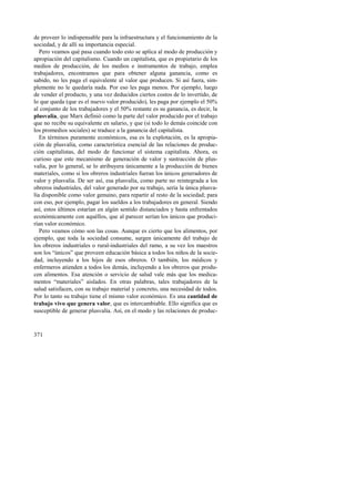 de proveer lo indispensable para la infraestructura y el funcionamiento de la 
sociedad, y de allí su importancia especial. 
Pero veamos qué pasa cuando todo esto se aplica al modo de producción y 
apropiación del capitalismo. Cuando un capitalista, que es propietario de los 
medios de producción, de los medios e instrumentos de trabajo, emplea 
trabajadores, encontramos que para obtener alguna ganancia, como es 
sabido, no les paga el equivalente al valor que producen. Si así fuera, sim-plemente 
371 
no le quedaría nada. Por eso les paga menos. Por ejemplo, luego 
de vender el producto, y una vez deducidos ciertos costos de lo invertido, de 
lo que queda (que es el nuevo valor producido), les paga por ejemplo el 50% 
al conjunto de los trabajadores y el 50% restante es su ganancia, es decir, la 
plusvalía, que Marx definió como la parte del valor producido por el trabajo 
que no recibe su equivalente en salario, y que (si todo lo demás coincide con 
los promedios sociales) se traduce a la ganancia del capitalista. 
En términos puramente económicos, esa es la explotación, es la apropia-ción 
de plusvalía, como característica esencial de las relaciones de produc-ción 
capitalistas, del modo de funcionar el sistema capitalista. Ahora, es 
curioso que este mecanismo de generación de valor y sustracción de plus-valía, 
por lo general, se lo atribuyera únicamente a la producción de bienes 
materiales, como si los obreros industriales fueran los únicos generadores de 
valor y plusvalía. De ser así, esa plusvalía, como parte no reintegrada a los 
obreros industriales, del valor generado por su trabajo, sería la única plusva-lía 
disponible como valor genuino, para repartir al resto de la sociedad; para 
con eso, por ejemplo, pagar los sueldos a los trabajadores en general. Siendo 
así, estos últimos estarían en algún sentido distanciados y hasta enfrentados 
económicamente con aquéllos, que al parecer serían los únicos que produci-rían 
valor económico. 
Pero veamos cómo son las cosas. Aunque es cierto que los alimentos, por 
ejemplo, que toda la sociedad consume, surgen únicamente del trabajo de 
los obreros industriales o rural-industriales del ramo, a su vez los maestros 
son los “únicos” que proveen educación básica a todos los niños de la socie-dad, 
incluyendo a los hijos de esos obreros. O también, los médicos y 
enfermeros atienden a todos los demás, incluyendo a los obreros que produ-cen 
alimentos. Esa atención o servicio de salud vale más que los medica-mentos 
“materiales” aislados. En otras palabras, tales trabajadores de la 
salud satisfacen, con su trabajo material y concreto, una necesidad de todos. 
Por lo tanto su trabajo tiene el mismo valor económico. Es una cantidad de 
trabajo vivo que genera valor, que es intercambiable. Ello significa que es 
susceptible de generar plusvalía. Así, en el modo y las relaciones de produc- 
 
