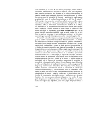 ción capitalistas, si el dueño de una clínica, por ejemplo, emplea médicos, 
enfermeros, administrativos, personal de limpieza, como sus trabajadores, 
toda ganancia que extraiga será producto de la explotación económica, de 
haberles pagado a sus empleados menos del valor generado por su trabajo. 
En otros términos, la generación de plusvalía y la explotación implicada son 
propiedad del modo de producción capitalista y no del “tipo de trabajo”. 
Todo trabajo vivo, concreto, material en definitiva, que satisface alguna 
necesidad, es creador de valor y, en el capitalismo, de plusvalía. Esto es 
aplicable a todos los trabajadores asalariados cuyo producto de su trabajo, 
sea material o no, es intercambiable o factible de ser vendido por el propie-tario 
372 
o empleador. Desde el momento en que se cumple un trabajo que cubre 
alguna necesidad, ya genera valor, es un bien, una mercancía (sea o no un 
objeto material) que es intercambiable o que se puede vender. Y si lo reci-bido 
en salario es menor que el valor total de ese producto o servicio inter-cambiable 
que ha creado el trabajo, entonces hay explotación y plusvalía. 
El “secreto” está en los impulsos correspondientes a la estructura psicoló-gica 
del hombre y en las “mil” necesidades derivadas de ellos. Los produc-tos 
materiales sólo satisfacen unos pocos impulsos, ejemplo: el alimenticio, 
de bebida (cuesta trabajo producir agua potable), de calefacción (abrigos, 
calefactores, combustibles). A esto se puede agregar la construcción de 
viviendas, de muebles, utensilios, que hacen a la necesidad de protección 
(impulso de conservación) y de comodidad, y algún impulso más o parte de 
un impulso. Pero quedan varios impulsos, o necesidades primarias en el 
sentido de que son del mismo nivel básico de los impulsos, que también 
reclaman satisfacción. Así por ejemplo, el impulso de curiosidad tiene nece-sidad 
de medios de información, y ello supone miles de trabajadores que se 
desempeñan en esa función, a cambio de un salario. El mismo impulso de 
curiosidad, más el fraterno de los padres, fundamentan la necesidad de 
aprendizaje o instrucción de los niños y jóvenes. Para eso hacen falta miles 
y miles de trabajadores de la educación (maestros, profesores, personal de 
limpieza y mantenimiento, trabajadores del transporte escolar). Luego, el 
impulso recreativo y de variación buscan su satisfacción en todo lo que 
implique entretenimientos, y allí encontramos miles de trabajadores asala-riados 
de radio, televisión, revistas, espectáculos artísticos y deportivos, de 
mantenimiento de plazas y espacios verdes para el esparcimiento, etc. El 
impulso de comunicación necesita los correos y teléfonos, y para dar satis-facción 
a ello son necesarios miles de trabajadores. Los medios de trans-porte 
de pasajeros satisfacen al menos el impulso mediador; son precisa-mente 
medios para algo importante, como por ejemplo dirigirse al trabajo o 
 