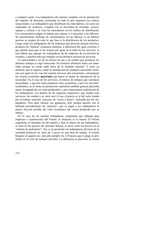a cualquier parte. Los trabajadores del turismo cumplen con la satisfacción 
del impulso de descanso, asistiendo en todo lo que requieren los centros 
vacacionales. Los trabajadores que distribuyen las mercaderías, así como los 
empleados de comercio, cumplen con la necesidad de trasladar, acercar, 
separar y colocar a la vista las mercaderías en los centros de distribución. 
Los consumidores pagan el trabajo que supone ir a buscarlas a las fábricas. 
Se amontonarían millones de consumidores en las fábricas si no hubiera 
quienes se ocupen de todo lo que hace a la distribución de los productos. 
Luego están los trabajadores de las empresas que proveen energía eléctrica, 
producto de “dudosa” existencia material, a diferencia del agua corriente o 
gas natural, pero que se los incluye por igual en el rubro de los servicios. A 
esto habría que agregar los trabajadores de las empresas de recolección de 
residuos, y muchos más que trabajan en los distintos sectores de servicios. 
La materialidad o no de los bienes de uso y de cambio que producen los 
distintos trabajos es algo irrelevante. En términos absolutos todos son mate-riales 
373 
porque no existe nada fuera de la realidad material. Y tanto un 
alimento que se ingiere, como la satisfacción de cualquier necesidad, termi-nan 
por igual en las vías del sistema nervioso del consumidor, estimulando 
los centros cerebrales materiales que hacen al estado de satisfacción de la 
necesidad. En el caso de los servicios, al tratarse de trabajos que satisfacen 
necesidades, y que por tanto producen valor económico, y por eso son inter-cambiables, 
en el modo de producción capitalista también generan plusvalía 
(parte no pagada de ese valor producido), y por consecuencia explotación de 
los trabajadores. Los dueños de las empresas respectivas, que venden esos 
servicios, los venden a su valor real. O sea, el precio es el del valor creado 
por el trabajo material, concreto, de “carne y hueso”, realizado por los tra-bajadores. 
Pero para obtener sus ganancias, sólo pueden hacerlo con el 
habitual procedimiento de “práctica”, que es pagar a los trabajadores la 
menor fracción posible del valor económico (de venta) producido por su 
trabajo. 
En el caso de los muchos trabajadores asalariados que trabajan para 
empresas o reparticiones del Estado, la situación es la misma. El Estado 
capitalista, al momento de dar empleo y fijar el salario de sus trabajadores, 
se basa en los precios del mercado laboral; es decir, mira los precios en la 
“subasta de proletarios”. Así, si en promedio los trabajadores del resto de la 
sociedad producen un valor de 5 pesos en una hora de trabajo, el Estado 
burgués no pagará eso, sino por ejemplo los 2,50 pesos que se paga en pro-medio 
en el resto de trabajos privados. La diferencia es plusvalía, la misma 
 