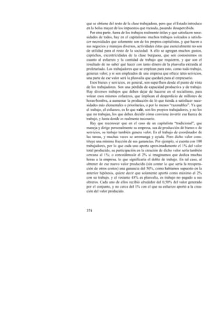 que se obtiene del resto de la clase trabajadora, pero que el Estado introduce 
en la bolsa mayor de los impuestos que recauda, pasando desapercibida. 
Por otra parte, fuera de los trabajos realmente útiles y que satisfacen nece-sidades 
374 
de todos, hay en el capitalismo muchos trabajos volcados a satisfa-cer 
necesidades que solamente son de los propios capitalistas, y que hacen a 
sus negocios y manejos diversos, actividades éstas que esencialmente no son 
de utilidad para el resto de la sociedad. A ello se agregan muchos gustos, 
caprichos, excentricidades de la clase burguesa, que son costosísimos en 
cuanto al esfuerzo y la cantidad de trabajo que requieren, y que son el 
resultado de no saber qué hacer con tanto dinero de la plusvalía extraída al 
proletariado. Los trabajadores que se emplean para esto, como todo trabajo, 
generan valor; y si son empleados de una empresa que ofrece tales servicios, 
una parte de ese valor será la plusvalía que quedará para el empresario. 
Esos bienes y servicios, en general, son superfluos desde el punto de vista 
de los trabajadores. Son una pérdida de capacidad productiva y de trabajo. 
Hay diversos trabajos que deben dejar de hacerse en el socialismo, para 
volcar esos mismos esfuerzos, que implican el desperdicio de millones de 
horas-hombre, a aumentar la producción de lo que tienda a satisfacer nece-sidades 
más elementales o prioritarias, o por lo menos “razonables”. Ya que 
el trabajo, el esfuerzo, es lo que vale, son los propios trabajadores, y no los 
que no trabajan, los que deben decidir cómo conviene invertir esa fuerza de 
trabajo, y hasta donde es realmente necesario. 
Hay que reconocer que en el caso de un capitalista “tradicional”, que 
maneja y dirige personalmente su empresa, sea de producción de bienes o de 
servicios, su trabajo también genera valor. Es el trabajo de coordinador de 
las tareas, y muchas veces se arremanga y ayuda. Pero dicho valor cons-tituye 
una mínima fracción de sus ganancias. Por ejemplo, si cuenta con 100 
trabajadores, por lo que cada uno aporta aproximadamente el 1% del valor 
total producido, su participación en la creación de dicho valor sería también 
cercana al 1%; o concedámosle el 2% si imaginamos que dedica muchas 
horas a la empresa, lo que significaría el doble de trabajo. En tal caso, al 
obtener de ese nuevo valor producido (sin contar lo que sería la recupera-ción 
de otros costos) una ganancia del 50%, como habíamos supuesto en la 
anterior hipótesis, quiere decir que solamente aportó como máximo el 2% 
con su trabajo, y el restante 48% es plusvalía, es trabajo no pagado a sus 
obreros. Cada uno de ellos recibió alrededor del 0,50% del valor generado 
por el conjunto, y no cerca del 1% con el que su esfuerzo aportó a la crea-ción 
del valor producido. 
 