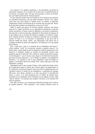 Con respecto a los grandes capitalistas, a los principales accionistas de 
importantes empresas, al no ocuparse de la dirección y la administración de 
las mismas, no aportan valor, sino que sólo proceden a retirar sus dividen-dos, 
que implican plusvalía de “máxima pureza”. 
En una situación similar están los beneficios de los intereses que obtienen 
los capitalistas financieros, que por haber prestado el dinero a los empre-sarios 
375 
para que éstos hagan el “trabajo sucio” de obtener la plusvalía, 
simplemente reciben la devolución de lo invertido más una parte del “botín” 
de la plusvalía extraída a los trabajadores, como era el “trato”. 
Hasta el interés que genera un inocente depósito bancario, que parece 
surgir de la “magia” del dinero en su capacidad de reproducirse, surge del 
mismo mecanismo. El banco recibe los depósitos y los presta al empresario. 
Este procede a retirar la plusvalía, explotando la única fuente de riquezas de 
la que dispone, que es la parte del trabajo no pagado a los obreros. Luego, 
de lo extraído devuelve al banco lo recibido en préstamo más el excedente 
tratado. El banco a su vez devuelve al depositante lo que puso más la 
fracción tratada del mismo “botín”, que lógicamente será menor que el 
excedente recibido de manos del empresario. Tal diferencia es lo que queda 
para el banco. 
Pero a todo esto, ¿cuál es la situación de los trabajadores del banco ?. 
¿Ellos también “viven” de la plusvalía extraída a aquellos obreros ?. En 
primer lugar, no hay dudas de que los banqueros obtienen ganancias de esos 
negocios, y, hablando siempre en términos de promedios sociales, toda 
ganancia surge de la plusvalía. Pero ¿dónde se origina la plusvalía o ganan-cia 
del banquero ?, ¿en el circuito cuyo origen es la obtención de plusvalía 
por parte de aquel empresario, o en el trabajo no pagado a sus trabajadores 
bancarios ?. La respuesta a esto es muy importante: surge del trabajo no 
pagado a sus propios obreros de corbata. Pero veamos algo que es aún más 
importante: el porqué. 
Supongamos que lo que recauda el banco, cifra surgida del interés cobra-do 
al empresario menos el interés que el banco paga a sus depositantes, es 
de 1.000 pesos. Restémosle algunos costos que tiene la entidad bancaria, sin 
considerar todavía el sueldo de sus trabajadores, y quedarían por ejemplo 
500 pesos. Esta última cantidad es el valor que generó la actividad del 
banco, es decir, es el valor producido por el trabajo de muchas horas 
realizado por sus empleados. Pero el banquero no les pagará esa cifra. ¿Qué 
“gracia” tendría ?. Les abonará, por ejemplo, 250 pesos, y los restantes 250 
serán su ganancia. 
Pero todo ese dinero, ¿no era plusvalía obtenida del trabajo de los obreros 
de aquella empresa ?. Para responder a esto, primero debemos tener en 
 