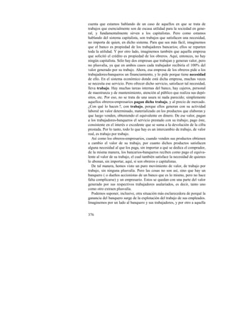 cuenta que estamos hablando de un caso de aquellos en que se trata de 
trabajos que esencialmente son de escasa utilidad para la sociedad en gene-ral, 
376 
y fundamentalmente sirven a los capitalistas. Pero como estamos 
hablando del sistema capitalista, son trabajos que satisfacen una necesidad, 
no importa de quien, en dicho sistema. Para que sea más fácil, imaginemos 
que el banco es propiedad de los trabajadores bancarios; ellos se reparten 
toda la utilidad. Y por otro lado, imaginemos también que aquella empresa 
que solicitó el crédito es propiedad de los obreros. Aquí, entonces, no hay 
ningún capitalista. Sólo hay dos empresas que trabajan y generan valor, pero 
no plusvalía, ya que en ambos casos cada trabajador recibiría el 100% del 
valor generado por su trabajo. Ahora, esa empresa de los obreros pide a los 
trabajadores-banqueros un financiamiento, y lo pide porque tiene necesidad 
de ello. En el sistema económico donde está dicha empresa, muchas veces 
se necesita ese servicio. Pero ofrecer dicho servicio, satisfacer tal necesidad, 
lleva trabajo. Hay muchas tareas internas del banco, hay cajeros, personal 
de maestranza y de mantenimiento, atención al público que realiza sus depó-sitos, 
etc. Por eso, no se trata de una usura ni nada parecido; simplemente 
aquellos obreros-empresarios pagan dicho trabajo, y al precio de mercado. 
¿Con qué lo hacen ?, con trabajo, porque ellos generan con su actividad 
laboral un valor determinado, materializado en los productos que elaboran y 
que luego venden, obteniendo el equivalente en dinero. De ese valor, pagan 
a los trabajadores-banqueros el servicio prestado con su trabajo; pago éste, 
consistente en el interés o excedente que se suma a la devolución de la cifra 
prestada. Por lo tanto, todo lo que hay es un intercambio de trabajo, de valor 
real, es trabajo por trabajo. 
Así como los obreros-empresarios, cuando venden sus productos obtienen 
a cambio el valor de su trabajo, por cuanto dichos productos satisfacen 
alguna necesidad al que los paga, sin importar a qué se dedica el comprador, 
de la misma manera, los bancarios-banqueros reciben como pago el equiva-lente 
al valor de su trabajo, el cual también satisface la necesidad de quienes 
lo abonan, sin importar, aquí, si son obreros o capitalistas. 
De tal manera, hemos visto un puro movimiento de valor, de trabajo por 
trabajo, sin ninguna plusvalía. Pero las cosas no son así, sino que hay un 
banquero ( o dueños accionistas de un banco que es lo mismo, pero no hace 
falta complicarse) y un empresario. Estos se quedan con una parte del valor 
generado por sus respectivos trabajadores asalariados, es decir, tanto uno 
como otro extraen plusvalía. 
Podemos suponer, inclusive, otra situación más esclarecedora de porqué la 
ganancia del banquero surge de la explotación del trabajo de sus empleados. 
Imaginemos por un lado al banquero y sus trabajadores, y por otro a aquella 
 