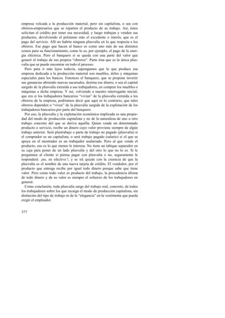 empresa volcada a la producción material, pero sin capitalista, o sea con 
obreros-empresarios que se reparten el producto de su trabajo. Así, éstos 
solicitan el crédito por tener esa necesidad, y luego trabajan y venden sus 
productos, devolviendo el préstamo más el excedente o interés, que es el 
pago del servicio. Allí no habría ninguna plusvalía en lo que respecta a los 
obreros. Ese pago que hacen al banco es como uno más de sus distintos 
costos para su funcionamiento, como lo es, por ejemplo, el pago de la ener-gía 
377 
eléctrica. Pero el banquero sí se queda con una parte del valor que 
generó el trabajo de sus propios “obreros”. Parte ésta que es la única plus-valía 
que se puede encontrar en todo el proceso. 
Pero para ir más lejos todavía, supongamos que lo que produce esa 
empresa dedicada a la producción material son muebles, útiles y máquinas 
especiales para los bancos. Entonces el banquero, que se propone invertir 
sus ganancias abriendo nuevas sucursales, destina ese dinero, o sea el capital 
surgido de la plusvalía extraída a sus trabajadores, en comprar los muebles o 
máquinas a dicha empresa. Y así, volviendo a nuestro interrogante inicial, 
que era si los trabajadores bancarios “vivían” de la plusvalía extraída a los 
obreros de la empresa, podríamos decir que aquí es lo contrario, que tales 
obreros dependen o “viven” de la plusvalía surgida de la explotación de los 
trabajadores bancarios por parte del banquero. 
Por eso, la plusvalía y la explotación económica implicada es una propie-dad 
del modo de producción capitalista y no de la naturaleza de uno u otro 
trabajo concreto del que se deriva aquélla. Quien vende un determinado 
producto o servicio, recibe un dinero cuyo valor proviene siempre de algún 
trabajo anterior. Será plustrabajo o parte de trabajo no pagado (plusvalía) si 
el comprador es un capitalista, o será trabajo pagado (salario) si el que se 
apoya en el mostrador es un trabajador asalariado. Pero al que vende el 
producto, eso es lo que menos le interesa. No tiene un tabique separador en 
su caja para poner de un lado plusvalía y del otro lo que no lo es. Si le 
preguntara al cliente si piensa pagar con plusvalía o no, seguramente le 
responderá: ¡no, en efectivo !, y se irá quizás con la creencia de que la 
plusvalía es el nombre de una nueva tarjeta de crédito. El vendedor, por el 
producto que entrega recibe por igual todo dinero porque sabe que tiene 
valor. Pero como todo valor es producto del trabajo, la procedencia última 
de todo dinero y de su valor es siempre el esfuerzo de los trabajadores en 
general. 
Como conclusión, toda plusvalía surge del trabajo real, concreto, de todos 
los trabajadores sobre los que recaiga el modo de producción capitalista, sin 
distinción del tipo de trabajo ni de la “elegancia” en la vestimenta que pueda 
exigir el empleador. 
 