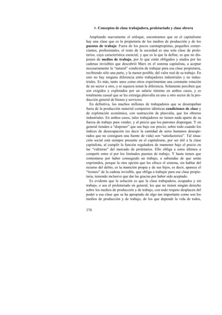6. Conceptos de clase trabajadora, proletariado y clase obrera 
Ampliando nuevamente el enfoque, encontramos que en el capitalismo 
hay una clase que es la propietaria de los medios de producción y de los 
puestos de trabajo. Fuera de los pocos cuentapropistas, pequeños comer-ciantes, 
378 
profesionales, el resto de la sociedad es una sola clase de prole-tarios, 
cuya característica esencial, y que es la que la define, es que no dis-ponen 
de medios de trabajo, por lo que están obligados y atados por las 
cadenas invisibles que descubrió Marx en el sistema capitalista, a aceptar 
necesariamente la “natural” condición de trabajar para esa clase propietaria, 
recibiendo sólo una parte, y la menor posible, del valor real de su trabajo. En 
esto no hay ninguna diferencia entre trabajadores industriales y no indus-triales. 
Es más, tanto unos como otros experimentan una constante rotación 
de un sector a otro, y ni siquiera notan la diferencia. Solamente perciben que 
son exigidos y explotados por un salario mínimo en ambos casos, y es 
totalmente casual que se les extraiga plusvalía en uno u otro sector de la pro-ducción 
general de bienes y servicios. 
En definitiva, los muchos millones de trabajadores que se desempeñan 
fuera de la producción material comparten idénticas condiciones de clase y 
de explotación económica, con sustracción de plusvalía, que los obreros 
industriales. En ambos casos, tales trabajadores no tienen nada aparte de su 
fuerza de trabajo para vender, y al precio que los patrones dispongan. Y en 
general tienden a “disponer” que sea bajo ese precio; sobre todo cuando los 
índices de desocupación (es decir la cantidad de seres humanos desespe-rados 
que no consiguen una fuente de vida) son “satisfactorios”. Tal situa-ción 
social está siempre presente en el capitalismo, por ser útil a la clase 
capitalista, al cumplir la función reguladora de mantener bajo el precio en 
las “vidrieras” del mercado de proletarios. Ello obliga a estos últimos a 
competir entre sí por los limitados puestos de trabajo. Y hasta tienen que 
contentarse por haber conseguido un trabajo, a sabiendas de que serán 
exprimidos, porque la otra opción que les ofrece el sistema, sin hablar del 
recurso del delito, es la inanición propia y de sus hijos, es decir, aparece el 
“tironeo” de la cadena invisible, que obliga a trabajar para esa clase propie-taria, 
teniendo inclusive que dar las gracias por haber sido aceptado. 
Es evidente que la solución es que la clase trabajadora, ocupados y sin 
trabajo, o sea el proletariado en general, los que no tienen ningún derecho 
sobre los medios de producción y de trabajo, con todo respeto desplacen del 
poder a esa clase que se ha apropiado de algo tan importante como son los 
medios de producción y de trabajo, de los que depende la vida de todos, 
 