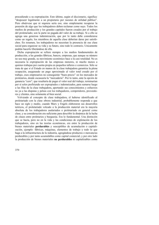 procediendo a su expropiación. Esto último, según el diccionario, significa: 
“desposeer legalmente a un propietario por razones de utilidad pública”. 
Pero obsérvese que ni siquiera sería eso, sino simplemente recuperar la 
posesión de algo que los trabajadores deben reclamar como suyo. Todos los 
medios de producción y los grandes capitales fueron creados por el trabajo 
del proletariado; son la parte no pagada del valor de su trabajo. Si a ello se 
agrega una generosa indemnización, que por lo tanto debe considerarse 
como un regalo, los miembros de aquella clase deberían darse por satisfe-chos. 
379 
En resumen, los trabajadores no necesitan la presencia de esa clase 
social para organizar su vida y su futuro, sino todo lo contrario. Unicamente 
podrán hacerlo liberándose de ella. 
Dicha expropiación se refiere siempre a los medios fundamentales de 
producción, a las grandes fábricas, bancos, empresas, que aunque su número 
no sea muy grande, su movimiento económico hace a la casi totalidad. No es 
necesaria la expropiación de las empresas menores, ni mucho menos a 
quienes trabajan por cuenta propia en pequeños talleres o comercios. Sólo se 
trata de que si el Estado en manos de la clase trabajadora garantiza la plena 
ocupación, asegurando un pago aproximado al valor total creado por el 
trabajo, esos empresarios no conseguirán “buen precio” en los mercados de 
proletarios, donde escasearía la “mercadería”. Por lo tanto, ante la opción de 
ganancia “cero”, que resultaría de pagar el valor real del trabajo, terminarían 
por sí solos prefiriendo ser expropiados e indemnizados, para sumarse luego 
a las filas de la clase trabajadora, aportando sus conocimientos y esfuerzos 
no ya a las disputas y peleas con los trabajadores, competidores, proveedo-res 
y clientes, sino solamente al bien social. 
Volviendo al concepto de clase trabajadora, el haberse identificado al 
proletariado con la clase obrera industrial, probablemente responda a que 
hace un siglo y medio, cuando Marx y Engels elaboraron sus desarrollos 
teóricos, el proletariado volcado a la producción material era la mayoría 
absoluta de los trabajadores asalariados o proletariado en general como 
clase, y su consideración era suficiente para describir la dinámica de la lucha 
de clases entre proletarios y burguesía. Era lo fundamental. Una distinción 
que se hacía, pero no en la vida y las condiciones de explotación de los 
trabajadores, sino en las teorías económicas, era entre la producción de 
bienes materiales perdurables y susceptibles de acumulación o capitali-zación, 
ejemplo: fábricas, máquinas, elementos de trabajo y todo lo que 
haga a la infraestructura de la industria, agregándose productos o mercancías 
perdurables y por tanto acumulables como capital comercial; y por otro lado 
la producción de bienes materiales no perdurables ni capitalizables como 
 