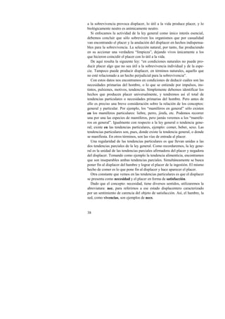 a la sobrevivencia provoca displacer, lo útil a la vida produce placer, y lo 
biológicamente neutro es anímicamente neutro. 
Si enfocamos la actividad de la ley general como único interés esencial, 
debemos concluir que sólo sobreviven los organismos que por casualidad 
van encontrando el placer y la anulación del displacer en hechos indispensa-bles 
38 
para la sobrevivencia. La selección natural, por tanto, fue produciendo 
en su accionar una verdadera “limpieza”, dejando vivos únicamente a los 
que hicieron coincidir el placer con lo útil a la vida. 
De aquí resulta la siguiente ley: “en condiciones naturales no puede pro-ducir 
placer algo que no sea útil a la sobrevivencia individual y de la espe-cie. 
Tampoco puede producir displacer, en términos naturales, aquello que 
no esté relacionado a un hecho perjudicial para la sobrevivencia”. 
Con estos datos nos encontramos en condiciones de deducir cuáles son las 
necesidades primarias del hombre, o lo que se entiende por impulsos, ins-tintos, 
pulsiones, motivos, tendencias. Simplemente debemos identificar los 
hechos que producen placer universalmente, y tendremos así el total de 
tendencias particulares o necesidades primarias del hombre. Pero antes de 
ello es preciso una breve consideración sobre la relación de los conceptos: 
general y particular. Por ejemplo, los “mamíferos en general” sólo existen 
en los mamíferos particulares: liebre, perro, jirafa, etc. Podemos recorrer 
una por una las especies de mamíferos, pero jamás veremos a los “mamífe-ros 
en general”. Igualmente con respecto a la ley general o tendencia gene-ral; 
existe en las tendencias particulares, ejemplo: comer, beber, sexo. Las 
tendencias particulares son, pues, donde existe la tendencia general, o donde 
se manifiesta. En otros términos, son las vías de entrada al placer. 
Una regularidad de las tendencias particulares es que llevan unidas a las 
dos tendencias parciales de la ley general. Como recordaremos, la ley gene-ral 
es la unidad de las tendencias parciales afirmadora del placer y negadora 
del displacer. Tomando como ejemplo la tendencia alimenticia, encontramos 
que son inseparables ambas tendencias parciales. Simultáneamente se busca 
poner fin al displacer del hambre y lograr el placer de la ingestión. El mismo 
hecho de comer es lo que pone fin al displacer y hace aparecer el placer. 
Otra constante que vemos en las tendencias particulares es que el displacer 
se presenta como necesidad y el placer en forma de satisfacción. 
Dado que el concepto: necesidad, tiene diversos sentidos, utilizaremos la 
abreviatura: nec. para referirnos a ese estado displacentero caracterizado 
por un sentimiento de carencia del objeto de satisfacción. Así, el hambre, la 
sed, como vivencias, son ejemplos de necs. 
 