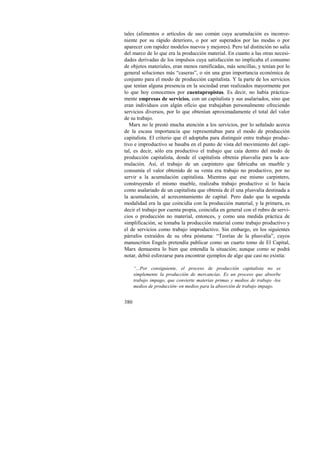tales (alimentos o artículos de uso común cuya acumulación es inconve-niente 
380 
por su rápido deterioro, o por ser superados por las modas o por 
aparecer con rapidez modelos nuevos y mejores). Pero tal distinción no salía 
del marco de lo que era la producción material. En cuanto a las otras necesi-dades 
derivadas de los impulsos cuya satisfacción no implicaba el consumo 
de objetos materiales, eran menos ramificadas, más sencillas, y tenían por lo 
general soluciones más “caseras”, o sin una gran importancia económica de 
conjunto para el modo de producción capitalista. Y la parte de los servicios 
que tenían alguna presencia en la sociedad eran realizados mayormente por 
lo que hoy conocemos por cuentapropistas. Es decir, no había práctica-mente 
empresas de servicios, con un capitalista y sus asalariados, sino que 
eran individuos con algún oficio que trabajaban personalmente ofreciendo 
servicios diversos, por lo que obtenían aproximadamente el total del valor 
de su trabajo. 
Marx no le prestó mucha atención a los servicios, por lo señalado acerca 
de la escasa importancia que representaban para el modo de producción 
capitalista. El criterio que él adoptaba para distinguir entre trabajo produc-tivo 
e improductivo se basaba en el punto de vista del movimiento del capi-tal, 
es decir, sólo era productivo el trabajo que caía dentro del modo de 
producción capitalista, donde el capitalista obtenía plusvalía para la acu-mulación. 
Así, el trabajo de un carpintero que fabricaba un mueble y 
consumía el valor obtenido de su venta era trabajo no productivo, por no 
servir a la acumulación capitalista. Mientras que ese mismo carpintero, 
construyendo el mismo mueble, realizaba trabajo productivo si lo hacía 
como asalariado de un capitalista que obtenía de él una plusvalía destinada a 
la acumulación, al acrecentamiento de capital. Pero dado que la segunda 
modalidad era la que coincidía con la producción material, y la primera, es 
decir el trabajo por cuenta propia, coincidía en general con el rubro de servi-cios 
o producción no material, entonces, y como una medida práctica de 
simplificación, se tomaba la producción material como trabajo productivo y 
el de servicios como trabajo improductivo. Sin embargo, en los siguientes 
párrafos extraídos de su obra póstuma: “Teorías de la plusvalía”, cuyos 
manuscritos Engels pretendía publicar como un cuarto tomo de El Capital, 
Marx demuestra lo bien que entendía la situación; aunque como se podrá 
notar, debió esforzarse para encontrar ejemplos de algo que casi no existía: 
“...Por consiguiente, el proceso de producción capitalista no es 
simplemente la producción de mercancías. Es un proceso que absorbe 
trabajo impago, que convierte materias primas y medios de trabajo -los 
medios de producción- en medios para la absorción de trabajo impago. 
 