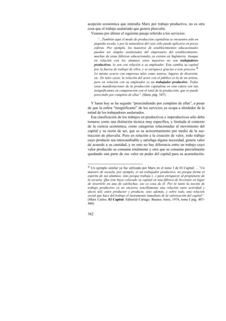 acepción económica que entendía Marx por trabajo productivo, no es otra 
cosa que el trabajo asalariado que genera plusvalía. 
Veamos por último el siguiente pasaje referido a los servicios: 
“...También aquí el modo de producción capitalista se encuentra sólo en 
pequeña escala, y por la naturaleza del caso sólo puede aplicarse en pocas 
esferas. Por ejemplo, los maestros de establecimientos educacionales 
pueden ser simples asalariados del empresario del establecimiento; 
muchas de estas fábricas educacionales ya existen en Inglaterra. Aunque 
en relación con los alumnos estos maestros no son trabajadores 
productivos, lo son con relación a su empleador. Este cambia su capital 
por la fuerza de trabajo de ellos, y se enriquece gracias a este proceso.! 
Lo mismo ocurre con empresas tales como teatros, lugares de diversión, 
etc. En tales casos, la relación del actor con el público es la de un artista, 
pero en relación con su empleador es un trabajador productivo. Todas 
estas manifestaciones de la producción capitalista en esta esfera son tan 
insignificantes en comparación con el total de la producción, que se puede 
prescindir por completo de ellas”. (Idem, pág. 347). 
Y hasta hoy se ha seguido “prescindiendo por completo de ellas”, a pesar 
de que la esfera “insignificante” de los servicios ya ocupa a alrededor de la 
mitad de los trabajadores asalariados. 
Esa clasificación de los trabajos en productivos e improductivos sólo debe 
tomarse como una distinción técnica muy específica, y limitada al contexto 
de la ciencia económica, como categorías relacionadas al movimiento del 
capital y su razón de ser, que es su acrecentamiento por medio de la sus-tracción 
382 
de plusvalía. Pero en relación a la creación de valor, todo trabajo 
cuyo producto sea intercambiable y satisfaga alguna necesidad, genera valor 
de acuerdo a su cantidad, y en esto no hay diferencia entre un trabajo cuyo 
valor producido se consume totalmente y otro que se consume parcialmente 
quedando una parte de ese valor en poder del capital para su acumulación. 
! Un ejemplo similar ya fue utilizado por Marx en el tomo I de El Capital: ...”Un 
maestro de escuela, por ejemplo, es un trabajador productivo, no porque forme el 
espíritu de sus alumnos, sino porque trabaja (...) para enriquecer al propietario de 
la escuela. Que éste haya colocado su capital en una fábrica de lecciones en lugar 
de invertirlo en una de salchichas, eso es cosa de él. Por lo tanto la noción de 
trabajo productivo ya no encierra sencillamente una relación entre actividad y 
efecto útil, entre productor y producto, sino además, y sobre todo, una relación 
social que hace del trabajo el instrumento inmediato de la valorización del capital”. 
(Marx Carlos. El Capital. Editorial Cartago. Buenos Aires, 1974, tomo I pág. 487- 
488) 
 
