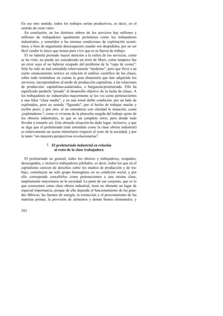 En ese otro sentido, todos los trabajos serían productivos, es decir, en el 
sentido de crear valor. 
En conclusión, en los distintos rubros de los servicios hay millones y 
millones de trabajadores igualmente proletarios como los trabajadores 
industriales, y sometidos a las mismas condiciones de explotación econó-mica, 
383 
o bien de angustiante desocupación cuando son despedidos, por no ser 
fácil vender lo único que tienen para vivir que es su fuerza de trabajo. 
El no haberle prestado mayor atención a la esfera de los servicios, como 
se ha visto, no puede ser considerado un error de Marx, como tampoco fue 
un error suyo el no haberse ocupado del problema de la “capa de ozono”. 
Sólo ha sido un mal entendido relativamente “moderno”, pero que llevó a un 
cierto estancamiento teórico en relación al análisis científico de las clases; 
sobre todo teniéndose en cuenta la gran dimensión que han adquirido los 
servicios, incorporándose al modo de producción capitalista, a las relaciones 
de producción: capitalistas-asalariados, o burguesía-proletariado. Ello ha 
significado perderle “pisada” al desarrollo objetivo de la lucha de clases. A 
los trabajadores no industriales mayormente se los vio como pertenecientes 
a una falsa “clase media”, y en una irreal doble condición; por un lado de 
explotados, pero en sentido “figurado”, por el hecho de trabajar mucho y 
recibir poco; y por otro, al no entenderse con claridad la situación, como 
¡explotadores !, como si vivieran de la plusvalía surgida del trabajo ajeno de 
los obreros industriales, lo que es un completo error, pero donde todo 
llevaba a tomarlo así. Esta absurda situación ha dado lugar, inclusive, a que 
se diga que el proletariado (mal entendido como la clase obrera industrial) 
es relativamente un sector minoritario respecto al resto de la sociedad, y por 
lo tanto “sin mayores perspectivas revolucionarias”. 
7. El proletariado industrial en relación 
al resto de la clase trabajadora 
El proletariado en general, todos los obreros y trabajadores, ocupados, 
desocupados, e inclusive trabajadores jubilados, es decir, todos los que en el 
capitalismo carecen de derechos sobre los medios de producción y de tra-bajo, 
constituyen un solo grupo homogéneo en su condición social, y por 
ello corresponde concebirlos como pertenecientes a una misma clase, 
ampliamente mayoritaria en la sociedad. La parte de ese conjunto, que es lo 
que conocemos como clase obrera industrial, tiene no obstante un lugar de 
especial importancia, porque de ella depende el funcionamiento de las gran-des 
fábricas, las fuentes de energía, la extracción y el procesamiento de las 
materias primas, la provisión de alimentos y demás bienes elementales; y 
 