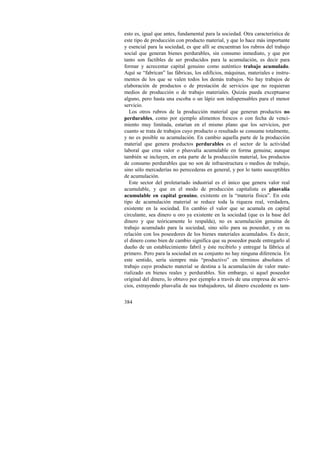 esto es, igual que antes, fundamental para la sociedad. Otra característica de 
este tipo de producción con producto material, y que lo hace más importante 
y esencial para la sociedad, es que allí se encuentran los rubros del trabajo 
social que generan bienes perdurables, sin consumo inmediato, y que por 
tanto son factibles de ser producidos para la acumulación, es decir para 
formar y acrecentar capital genuino como auténtico trabajo acumulado. 
Aquí se “fabrican” las fábricas, los edificios, máquinas, materiales e instru-mentos 
384 
de los que se valen todos los demás trabajos. No hay trabajos de 
elaboración de productos o de prestación de servicios que no requieran 
medios de producción o de trabajo materiales. Quizás pueda exceptuarse 
alguno, pero hasta una escoba o un lápiz son indispensables para el menor 
servicio. 
Los otros rubros de la producción material que generan productos no 
perdurables, como por ejemplo alimentos frescos o con fecha de venci-miento 
muy limitada, estarían en el mismo plano que los servicios, por 
cuanto se trata de trabajos cuyo producto o resultado se consume totalmente, 
y no es posible su acumulación. En cambio aquella parte de la producción 
material que genera productos perdurables es el sector de la actividad 
laboral que crea valor o plusvalía acumulable en forma genuina; aunque 
también se incluyen, en esta parte de la producción material, los productos 
de consumo perdurables que no son de infraestructura o medios de trabajo, 
sino sólo mercaderías no perecederas en general, y por lo tanto susceptibles 
de acumulación. 
Este sector del proletariado industrial es el único que genera valor real 
acumulable, y que en el modo de producción capitalista es plusvalía 
acumulable en capital genuino, existente en la “materia física”. En este 
tipo de acumulación material se reduce toda la riqueza real, verdadera, 
existente en la sociedad. En cambio el valor que se acumula en capital 
circulante, sea dinero u oro ya existente en la sociedad (que es la base del 
dinero y que teóricamente lo respalda), no es acumulación genuina de 
trabajo acumulado para la sociedad, sino sólo para su poseedor, y en su 
relación con los poseedores de los bienes materiales acumulados. Es decir, 
el dinero como bien de cambio significa que su poseedor puede entregarlo al 
dueño de un establecimiento fabril y éste recibirlo y entregar la fábrica al 
primero. Pero para la sociedad en su conjunto no hay ninguna diferencia. En 
este sentido, sería siempre más “productivo” en términos absolutos el 
trabajo cuyo producto material se destina a la acumulación de valor mate-rializado 
en bienes reales y perdurables. Sin embargo, si aquel poseedor 
original del dinero, lo obtuvo por ejemplo a través de una empresa de servi-cios, 
extrayendo plusvalía de sus trabajadores, tal dinero excedente es tam- 
 