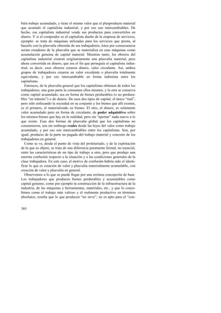 bién trabajo acumulado, y tiene el mismo valor que el plusproducto material 
que acumuló el capitalista industrial, y por eso son intercambiables. De 
hecho, ese capitalista industrial vende sus productos para convertirlos en 
dinero. Y si el comprador es el capitalista dueño de la empresa de servicios, 
ejemplo: se trata de máquinas utilizadas para los servicios que presta, al 
hacerlo con la plusvalía obtenida de sus trabajadores, éstos por consecuencia 
serían creadores de la plusvalía que se materializa en esas máquinas como 
acumulación genuina de capital material. Mientras tanto, los obreros del 
capitalista industrial crearon originariamente una plusvalía material, pero 
ahora convertida en dinero, que era el fin que perseguía el capitalista indus-trial; 
385 
es decir, esos obreros crearon dinero, valor circulante. Así, ambos 
grupos de trabajadores crearon un valor excedente o plusvalía totalmente 
equivalente, y por eso intercambiable en forma indistinta entre los 
capitalistas. 
Entonces, de la plusvalía general que los capitalistas obtienen de todos los 
trabajadores, una gran parte la consumen ellos mismos, y la otra se conserva 
como capital acumulado, sea en forma de bienes perdurables (o no perdura-bles 
“en tránsito”) o de dinero. De esos dos tipos de capital, el único “real”, 
pero sólo enfocando la sociedad en su conjunto y los bienes que allí existen, 
es el primero, el materializado en bienes. El otro, el dinero, es solamente 
valor acumulado pero en forma de circulante, de poder adquisitivo sobre 
los mismos bienes que hay en la realidad, pero sin “aportar” nada nuevo a lo 
que existe. Esas dos formas de plusvalía global que los capitalistas no 
consumieron, son sin embargo reales desde las leyes del valor como trabajo 
acumulado, y por eso son intercambiables entre los capitalistas. Son, por 
igual, producto de la parte no pagada del trabajo material y concreto de los 
trabajadores en general. 
Como se ve, desde el punto de vista del proletariado, y de la explotación 
de la que es objeto, se trata de una diferencia puramente formal, no esencial, 
entre las características de un tipo de trabajo u otro, pero que produjo una 
enorme confusión respecto a la situación y a las condiciones generales de la 
clase trabajadora. En este caso, el motivo de confusión habría sido el identi-ficar 
lo que es creación de valor y plusvalía materialmente acumulable, con 
creación de valor y plusvalía en general. 
Observemos a lo que se puede llegar por una errónea concepción de base. 
Los trabajadores que producen bienes perdurables y acumulables como 
capital genuino, como por ejemplo la construcción de la infraestructura de la 
industria, de las máquinas y herramientas, materiales, etc., y que lo conce-bimos 
como el trabajo más valioso y el realmente productivo en términos 
absolutos, resulta que lo que producen “no sirve”, no es apto para el “con- 
 