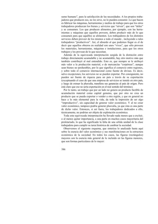 sumo humano”, para la satisfacción de las necesidades. A los propios traba-jadores 
386 
que producen eso, no les sirve, no lo pueden consumir. Lo que hacen 
es fabricar las máquinas, herramientas y medios de trabajo para que los otros 
trabajadores produzcan los bienes y servicios que “sirven”, que son “útiles” 
y se consumen. Los que producen alimentos, por ejemplo, con las herra-mientas 
y máquinas que aquellos proveen, deben producir más de lo que 
consumen para que aquéllos se alimenten. Los trabajadores de los distintos 
servicios deben proveer de los mismos a todo el mundo , incluyendo a tales 
trabajadores “productivos”. Así, el absurdo al que podemos llegar es el de 
decir que aquellos obreros en realidad son unos “vivos”, que sólo proveen 
los materiales, herramientas, máquinas e instalaciones, para que los otros 
trabajen y los provean de lo que necesitan. 
Además de la equivocada interpretación surgida de la distinción entre 
trabajo directamente acumulable y no acumulable, hay otro motivo más que 
también contribuyó al mal entendido. Esto es, que siempre se le atribuyó 
más valor a la producción material, o de mercancías “corpóreas”, aunque 
sean bienes no perdurables, por lo que significa el comercio entre regiones, 
y sobre todo el comercio internacional como fuente de divisas. Es decir, 
salvo excepciones, los servicios no se pueden exportar. Por consiguiente, no 
pueden ser fuente de riqueza para un país a través de su exportación 
(exceptuando el caso de que una empresa de servicios se instale en otro país, 
y luego de extraer la plusvalía, transfiera sus ganancias al país de origen. Pero 
está claro que eso no sería exportación en el real sentido del término). 
Por lo tanto, un trabajo que por un lado no genera un producto factible de 
acumulación material como capital genuino, que por otro no crea un 
producto que se pueda exportar o vender a otra región, y que en general no 
hace a lo más elemental para la vida, da toda la impresión de ser algo 
“improductivo”, sin capacidad de generar valor económico. Y al no crear 
valor económico, tampoco podría generar plusvalía, ya que ésta es una parte 
de dicho valor. Entonces, si así fuera, los trabajadores dedicados a ello, 
técnicamente, no podrían ser objeto de explotación económica. 
Toda esta equivocada interpretación ha llevado nada menos que a excluir, 
o al menos quitar importancia, a una parte en muchos casos mayoritaria del 
proletariado, lo que ha significado la falta de una sólida unidad de la clase 
trabajadora para cumplir su tarea histórica de cambiar la sociedad. 
Observemos el siguiente esquema, que sintetiza lo analizado hasta aquí 
sobre la esencia del valor económico y sus manifestaciones en la estructura 
económica de la sociedad. En todos los casos, las figuras (rectángulos) 
mayores son la esencia más general de lo incluido en las figuras menores, 
que son formas particulares de lo mayor: 
 
