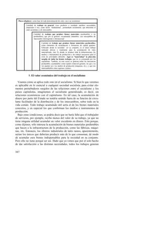 Placer-displacer, como base de toda determinación de valor, sea o no económico 
387 
Cantidad de trabajo en general, cuyo producto o resultado satisface necesidades 
(materiales o no), como factor fundamental , promediado socialmente, que determina el 
valor económico o de intercambio 
Cantidad de trabajo que produce bienes materiales (perdurables o no 
perdurables), que por lo general, exceptuando inmuebles, son susceptibles de 
intercambio interregional o internacional. 
Cantidad de trabajo que produce bienes materiales perdurables, 
como elementos de acumulación y formación de capital genuino. 
Enfocado desde la sociedad en su conjunto, es el único trabajo 
realizado directa y totalmente para la acumulación de valor 
materializado, real. Es donde se produce toda la infraestructura, los 
medios e instrumentos de producción y de trabajo necesarios para el 
resto de actividades laborales. Aquí se “materializa” la plusvalía 
surgida de todos los demás trabajos, que no es consumida por los 
capitalistas. También, en este sector se generan todas las mercancías 
perdurables, acumulables como capital comercial genuino, las que a su 
vez pueden ser o no medios de producción (máquinas, etc.), y que son 
intercambiables entre regiones o países. 
8. El valor económico del trabajo en el socialismo 
Veamos cómo se aplica todo esto en el socialismo. Si bien lo que veremos 
es aplicable en lo esencial a cualquier sociedad socialista, para evitar ele-mentos 
perturbadores surgidos de las relaciones entre el socialismo y los 
países capitalistas, imaginemos el socialismo generalizado, es decir, sin 
relaciones económicas con el capitalismo. En tal caso, la acumulación de 
dinero por parte del Estado no tendría sentido fuera de su función de circu-lante 
facilitador de la distribución y de los intercambios, sobre todo en la 
vida común. Todo trabajo acumulado útil sería el de los bienes materiales 
concretos, y en especial los que conforman los medios e instrumentos de 
producción. 
Bajo estas condiciones, se podría decir que no haría falta que el trabajador 
de servicios, por ejemplo, reciba menos del valor de su trabajo, ya que no 
tiene ninguna utilidad acumular un valor excedente en dinero. Esto porque, 
como dijimos, sólo interesa la acumulación de bienes materiales perdurables 
que hacen a la infraestructura de la producción, como las fábricas, máqui-nas, 
etc. Entonces, los obreros industriales de tales ramos, aparentemente, 
serían los únicos que deberían producir más de lo que consuman, de modo 
de acumular esos bienes indispensables para la sociedad en su conjunto. 
Pero ello no tiene porqué ser así. Dado que ya vimos que por el solo hecho 
de dar satisfacción a las distintas necesidades, todos los trabajos generan 
 