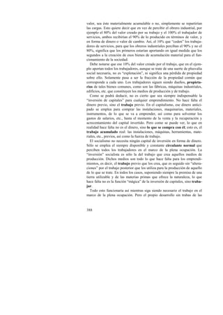 valor, sea éste materialmente acumulable o no, simplemente se repartirían 
las cargas. Esto quiere decir que en vez de percibir el obrero industrial, por 
ejemplo el 80% del valor creado por su trabajo y el 100% el trabajador de 
servicios, ambos recibirían el 90% de lo producido en términos de valor, y 
en forma de dinero o valor de cambio. Así, el 10% que “ceden” los trabaja-dores 
388 
de servicios, para que los obreros industriales perciban el 90% y no el 
80%, significa que los primeros estarían aportando en igual medida que los 
segundos a la creación de esos bienes de acumulación material para el fun-cionamiento 
de la sociedad. 
Debe notarse que ese 10% del valor creado por el trabajo, que en el ejem-plo 
aportan todos los trabajadores, aunque se trate de una suerte de plusvalía 
social necesaria, no es “explotación”, ni significa una pérdida de propiedad 
sobre ello. Solamente pasa a ser la fracción de la propiedad común que 
corresponde a cada uno. Los trabajadores siguen siendo dueños, propieta-rios 
de tales bienes comunes, como son las fábricas, máquinas industriales, 
edificios, etc. que constituyen los medios de producción y de trabajo. 
Como se podrá deducir, no es cierto que sea siempre indispensable la 
“inversión de capitales” para cualquier emprendimiento. No hace falta el 
dinero previo, sino el trabajo previo. En el capitalismo, ese dinero antici-pado 
se emplea para comprar las instalaciones, maquinarias, materiales, 
instrumentos, de lo que se va a emprender, así como para solventar los 
gastos de salarios, etc., hasta el momento de la venta y la recuperación y 
acrecentamiento del capital invertido. Pero como se puede ver, lo que en 
realidad hace falta no es el dinero, sino lo que se compra con él; esto es, el 
trabajo acumulado real: las instalaciones, máquinas, herramientas, mate-riales, 
etc., previos, así como la fuerza de trabajo. 
El socialismo no necesita ningún capital de inversión en forma de dinero. 
Sólo se emplea el siempre disponible y constante circulante normal que 
perciben todos los trabajadores en el marco de la plena ocupación. La 
“inversión” socialista es sólo la del trabajo que crea aquellos medios de 
producción. Dichos medios son todo lo que hace falta para los emprendi-mientos, 
es decir, el trabajo previo que los crea, que es seguido sin “altera-ciones” 
por el trabajo posterior que los utiliza para la producción de aquello 
de lo que se trate. En todos los casos, suponiendo siempre la premisa de una 
tierra utilizable y de las materias primas que ofrece la naturaleza, lo que 
hace falta no es la función “mágica” de la inversión de capitales, sino traba-jar. 
Todo esto funcionaría así mientras siga siendo necesario el trabajo en el 
marco de la plena ocupación. Pero el propio desarrollo sin trabas de las 
 