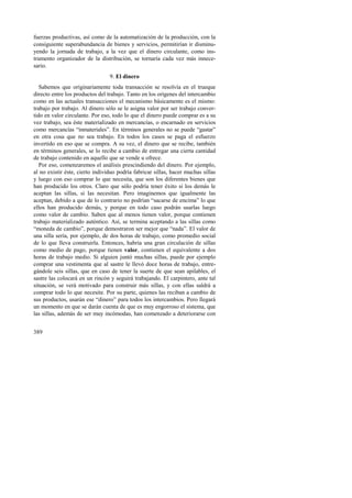 fuerzas productivas, así como de la automatización de la producción, con la 
consiguiente superabundancia de bienes y servicios, permitirían ir disminu-yendo 
389 
la jornada de trabajo, a la vez que el dinero circulante, como ins-trumento 
organizador de la distribución, se tornaría cada vez más innece-sario. 
9. El dinero 
Sabemos que originariamente toda transacción se resolvía en el trueque 
directo entre los productos del trabajo. Tanto en los orígenes del intercambio 
como en las actuales transacciones el mecanismo básicamente es el mismo: 
trabajo por trabajo. Al dinero sólo se le asigna valor por ser trabajo conver-tido 
en valor circulante. Por eso, todo lo que el dinero puede comprar es a su 
vez trabajo, sea éste materializado en mercancías, o encarnado en servicios 
como mercancías “inmateriales”. En términos generales no se puede “gastar” 
en otra cosa que no sea trabajo. En todos los casos se paga el esfuerzo 
invertido en eso que se compra. A su vez, el dinero que se recibe, también 
en términos generales, se lo recibe a cambio de entregar una cierta cantidad 
de trabajo contenido en aquello que se vende u ofrece. 
Por eso, comenzaremos el análisis prescindiendo del dinero. Por ejemplo, 
al no existir éste, cierto individuo podría fabricar sillas, hacer muchas sillas 
y luego con eso comprar lo que necesita, que son los diferentes bienes que 
han producido los otros. Claro que sólo podría tener éxito si los demás le 
aceptan las sillas, si las necesitan. Pero imaginemos que igualmente las 
aceptan, debido a que de lo contrario no podrían “sacarse de encima” lo que 
ellos han producido demás, y porque en todo caso podrán usarlas luego 
como valor de cambio. Saben que al menos tienen valor, porque contienen 
trabajo materializado auténtico. Así, se termina aceptando a las sillas como 
“moneda de cambio”, porque demostraron ser mejor que “nada”. El valor de 
una silla sería, por ejemplo, de dos horas de trabajo, como promedio social 
de lo que lleva construirla. Entonces, habría una gran circulación de sillas 
como medio de pago, porque tienen valor, contienen el equivalente a dos 
horas de trabajo medio. Si alguien juntó muchas sillas, puede por ejemplo 
comprar una vestimenta que al sastre le llevó doce horas de trabajo, entre-gándole 
seis sillas, que en caso de tener la suerte de que sean apilables, el 
sastre las colocará en un rincón y seguirá trabajando. El carpintero, ante tal 
situación, se verá motivado para construir más sillas, y con ellas saldrá a 
comprar todo lo que necesite. Por su parte, quienes las reciban a cambio de 
sus productos, usarán ese “dinero” para todos los intercambios. Pero llegará 
un momento en que se darán cuenta de que es muy engorroso el sistema, que 
las sillas, además de ser muy incómodas, han comenzado a deteriorarse con 
 