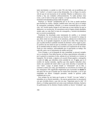 tanto movimiento y a perder su valor. Por otro lado, son un problema con 
los “vueltos”, y lo peor es que ya hay demasiadas. Así, se llega a la conclu-sión 
390 
de que no son necesarias en tal cantidad. Muchos se dedicaron a cons-truirlas 
y hay una verdadera sobreacumulación. Ya nadie produce otras 
cosas, y por lo tanto no hay qué comprar, o en qué invertirlas. De ese modo, 
terminaron devaluándose porque nadie las quería. 
Entonces, se “decide” reemplazarlas por la sal. Esta se puede dosificar 
para facilitar los vueltos. Además, también tiene valor real, que es el trabajo 
de conseguirla, trasladarla, refinarla, y es menos incómoda para su circula-ción. 
Así, circuló mucho tiempo la sal, hasta que ya eran muchos los que se 
dedicaron a su recolección. Se encontraron nuevos lugares donde abundaba, 
siendo cada vez más fácil la tarea de conseguirla, y terminó devaluándose 
por su excesiva acumulación. 
Finalmente fue desechada como instrumento de cambio, y se terminó 
adoptando el oro (y/o la plata) para esa función. Se encontró la ventaja de 
que dicho metal era más escaso en la naturaleza, además de no deteriorarse 
como fue, en el ejemplo imaginario, la suerte de las sillas. Otra ventaja era 
que se podía dosificar acuñando monedas de distintos valores según su peso. 
Lo positivo de este metal era que su contenido, su peso, era un fiel indicador 
de la cantidad media de trabajo real invertido en la explotación de las minas. 
Tenía un valor auténtico, intercambiable por el equivalente en trabajo. Por 
todo ello, pasó a ser el instrumento de cambio universal. 
Con el tiempo, y en la búsqueda de más comodidad, se procuró reempla-zar 
su circulación. Esta debía hacerse en bolsas especialmente reforzadas, y 
por lo general se exponían al robo, además de ser incómodo en sí mismo su 
transporte. De tal modo, a alguien se le ocurrió firmar papeles y entregarlos 
a modo de vales, que indicaban cierta cantidad de oro. El peso, que es el 
nombre de muchas monedas, significa que tales papeles indicaban clara-mente 
una cantidad del metal sobre la que tenía derechos el poseedor de 
esos “vales”. Luego, el propio Estado se “entusiasmó” con la idea, y 
comenzó a emitir esos vales, que finalmente se convirtieron en el dinero que 
hoy manejamos. Ello significaba simplemente que el poseedor era dueño de 
una parte del oro que el Estado que los emitía tenía atesorado, y con lo que 
respaldaba ese dinero. Cualquier poseedor, cuando lo quisiera, podía 
cambiarlo por su oro. 
Esto siempre fue así, hasta que la gente se “olvidó”. Los que “sabían” y 
entendían eso se fueron muriendo, y las nuevas generaciones se encontraron 
con que circulaba dinero y que éste era muy “importante para la vida”. El 
dinero y el trabajo aparecieron así como cosas totalmente distintas. Inclusive 
los gobernantes de los distintos Estados también se fueron “olvidando” que 
 